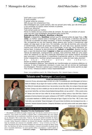 7 Mensageiro da Carioca                                                                      Abril/Maio/Junho - 2010


                                 Você sabe o que é preciclar?
                                 É muito simples!
                                 É pensar antes de comprar.
                                 40% do que nós compramos é lixo.
                                 São embalagens que, quase sempre, não nos servem para nada, que vão direto para
                                 o lixo aumentar os nossos restos imortais no planeta.
                                 Poderia ser diferente?
                                 Tudo sempre pode ser melhor.
                                 Pense no resíduo da sua compra antes de comprar. Às vezes um produto um pouco
                                 mais caro tem uma embalagem aproveitável para outros fins.
                                 Estes são os 3 R's: Reduzir, Reutilizar e Reciclar
                                 Reduzir o desperdício, Reutilizar sempre que for possível antes de jogar fora, e Re-
                                 ciclar, ou melhor: separar para a reciclagem, pois, na verdade, o indivíduo não recicla
                                 (a não ser os artesãos de papel reciclado). O termo reciclagem, tecnicamente falando,
                                 não corresponde ao uso que fazemos dessa palavra pois reciclar é transformar algo
                                 usado, em algo igual, só que novo. Por exemplo, uma lata de alumínio, pós-consumo,
                                 é transformada, através de processo industrial, em uma lata nova. Quando transfor-
                                 mamos uma coisa em outra coisa, isso é reutilização. O que nós, como indivíduos, po-
                                 demos fazer, é praticar os dois primeiros R's: reduzir e reutilizar. Quanto à recicla-
                                 gem, o que nós devemos fazer é separar o lixo que produzimos e pesquisar as alter-
                                 nativas de destinação, ecologicamente corretas, mais próximas. Pode ser uma coope-
                                 rativa de catadores ou até uma instituição filantrópica que receba material reciclável
                                 para acumular e comercializar. O importante é pensarmos sobre os 3 R's procurando
                                 evitar o desperdício, reutilizar sempre que possível e, antes de mais nada, preciclar!
                                 O u       s e j a :       P e n s a r        a n t e s        d e     c o m p r a r .
                                 Pensar no resíduo que será gerado.
                                 Evite embalagens plásticas: elas poderão ser transformadas em produtos plásticos re-
                                 ciclados. O vidro é totalmente reciclável e muito mais útil em termos de reutilização
                                 da embalagem. Preciclar é pensar que a história das coisas não acaba quando as joga-
                                 mos no lixo. Tampouco acaba a nossa responsabilidade!

                                 Fonte: www.proffabiao.com.br De: Pólita Gonçalves Por: Antonio Lopes e Jussara

                                    Talento em Destaque - Com Carina
                                                                        VIVIANE DAS GRAÇAS RODRIGUES
                                  Viviane tem 25 anos, está sempre alegre e de bem com a vida. Foi considerada pelo Jornal Mensageiro da Carioca o
                                  talento em destaque, não por algum dom musical ou artístico, mas pelo exemplo de determinação e muita dedicação.
                                  Sua infância foi marcada pela ausência do pai, mas encontrou na sua mãe, irmãos, tios e amigos a força para seguir
                                  em frente. Começou sua vida no trabalho por meio da venda de sorvete e picolé. Quem não se lembra da Vivi pelas
                                  ruas do bairro Santa Rita, e em frente a Escola Estadual Henrique Michel, com seu carrinho? —“Olha o picolé e sorve-
                                  te!!” Sempre como meta num futuro melhor fez de seus estudos um esforço continuo e hoje colhe frutos. Viviane é
                                  graduada em Química Industrial nível superior, professora no CET-CEFET e CETESC em Itabirito, é funcionaria publi-
                                  ca concursada trabalhando no SEMAE (Serviço Municipal de Água e Esgoto) de Ouro Preto - MG. É certa a frase
                                  “Você colhe o que você planta.” Nossa homenagem a Vivi que em breve irá enfrentar uma nova etapa de sua vida... o
                                  casamento, tarararam,tarararam,tarararam. Desejamos felicidades e que você continue sendo essa pessoa alegre e
                                  batalhadora!!!!                                                                 C olaboração: Carina Delfino Gurgel

  RECORDANDO...COM JARBAS NAZARETH DE SOUZA
              Itabirito - Memória Viva dos Sentimentos Vol.02
― ...Recordando com Jarbas nos ajuda a esquecer que ―da vida fica somente um leve traço na
memória‖. Este esmero em recordar e registrar fatos e acontecimentos não serve apenas
como depositário de um saudosismo ressentido, de quem se apega ao passado como náufra-
go em desespero. Não se trata disso. Trata-se, sim, de uma grande comunhão de alegria,
relembrando e comemorando aquilo que já se foi, que passou, mas que queremos que nunca
se acabe. Jarbas Nazareth se dedicou, nas últimas três décadas, a partilhar essa alegria, a
fazer da memória um exercício de comunhão coletiva...‖ Cesar Cristiano de Lima (*).
Jarbas Nazareth de Souza foi Secretario fundador da Associação de Amigos do Bairro Santa
Rita. Aos familiares de Jarbas os nossos profundos e sinceros sentimentos de grande perda
para a sociedade Itabiritense. Ao nosso querido Jarbas a recompensa, a vitória celeste os
nossos aplausos.               A diretoria e amigos         Reportagem Giovani Varela
 