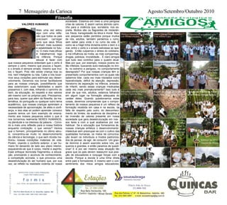 7 Mensageiro da Carioca Agosto/Setembro/Outubro 2010
VALORES HUMANOS
Mais uma vez estou
aqui com uma refle-
xão que todos os pais
precisam carregar
para que seus filhos
tenham mais sucesso
e estabilidade no futu-
ro. O meio mais eficaz
é trabalharmos logo
na infância. Porque
educar é fazer com
que nossos pequenos entendam que o certo é
sempre o certo, mesmo que poucos o façam,
e o errado é sempre errado, mesmo que mui-
tos o façam. Pois não existe criança boa ou
má, nem inteligente ou tola. Cabe a nós tocar-
mos seus corações para estimular seu desen-
volvimento. Devemos nos tornar facilitadores
para as nossas crianças, possibilitando que
elas exteriorizem suas habilidades e assim
possamos ir, com elas, trilhando o caminho do
bem, da educação, do respeito e dos valores
até mesmo com os próprios pais. Precisamos,
para isso, querer que além da filosofia, da ma-
temática, do português ou qualquer outro tema
acadêmico, que nossas crianças aprendam a
necessidade de aproximação, de afeto e confi-
ança, e isso elas só podem aprender conosco
quando temos um bom exemplo de ensina-
mento aos nossos pequenos sobre o que é
nos tornarmos realmente SERES HUMANOS,
na plenitude e na inteireza da palavra. - Convi-
do a mais uma reflexão para a nossa história
enquanto civilização: o que vemos? Vemos
que o homem, principalmente no último sécu-
lo, concentrou-se muito no desenvolvimento
da ciência e tecnologia, o que sem dúvida me-
lhorou nossas condições materiais de vida.
Porém, visando o conforto exterior, o ser hu-
mano foi deixando de lado seu plano interior,
esquecendo-se que é corpo, mente e espírito.
Esse enfoque tecnicista fragmentou a educa-
ção, priorizando o acúmulo de conhecimento,
a competição acirrada, o que provocou uma
desestruturação do ser humano que, por sua
vez, se reflete na realidade violenta de nossa
sociedade. Estamos em meio a uma perigosa
crise de valores. E assim vamos abrindo cami-
nho para a violência que, sorrateira, nos es-
preita. Muitos são os flagrantes de intolerân-
cia, frieza, transgressão da ética e moral. Nos-
sos pequenos estão perdidos porque muitos
de nós, adultos, também perdemos o rumo,
sem saber para onde ir no rumo da vida. É
como se a frágil linha divisória entre o bem e o
mal, entre o certo e o errado estivesse se apa-
gando. Então culpamos o stress do cotidiano,
a má influência da mídia, as más companhias,
drogas, pobreza, imoralidade... É claro amigos
que tudo isso contribui para o quadro atual.
Mas por que, por exemplo, nossos jovens es-
tão infelizes, buscando auto-realização no limi-
te, no extremo e perigoso, no comportamento
desregrado? Por que nossas crianças têm a-
presentado comportamentos com os quais não
sabemos lidar, cada vez mais rotulados como
hiperatividade, déficit de atenção, depressão,
transtorno de separação na infância, ansieda-
de infantil, sendo essas crianças medicadas
cada vez mais prematuramente? Isso tudo é
sinal de que nós, adultos, estamos falhando
em algum lugar na formação adequada do
caráter deles. Quando questionamos estas
coisas, devemos compreender que o compor-
tamento de nossos pequenos é um reflexo da
formação recebida em casa e na escola, da
falta de respeito pelo outro, do desconheci-
mento de limites, da ausência de disciplina e
da inversão de valores presente em nossa
sociedade que gera desestruturação em nos-
sos lares e com a qual acabamos por nos
habituar. Se a educação que fornecemos às
nossas crianças enfatiza o desenvolvimento
intelectual sem preocupar-se com o cultivo das
qualidades humanas, os meios de comunica-
ção levam os indivíduos a modos padroniza-
dos de pensar, de agir, de consumir. Um gran-
de domínio é assim exercido sobre nós, pe-
quenos e grandes, e então paramos de questi-
onar! E é por ser mesmo essa situação tão
grave que os pais devem reassumir sua posi-
ção de educadores e conjugar forças com a
escola. Porque a escola é uma linha direta
entre pais e formadores. E mesmo sem o con-
sentimento dos meus amigos educadores,
Filosofia
Objetivos e instruções da caminhada
com Giovani e Kelcio
Projeto Córrego Limpo - COPAA
Com Antonio Lopes
Exercício de alongamento antes
da caminhada
Início da 7ª Caminha
Entrada no Córrego Seco
Caminhar
pela manhã
Faz bem
para o
corpo e para
a mente.
Aula prática com os amigos do
COPAA - Tipos De Mata
Ruínas da antiga Igreja de
Santa Rita no Córrego Seco
Oração do Pai Nosso entre
as árvores ( Antiga Igreja )
Aula pratica - Historia
Com Prof. Carlos Antunes
Traves-
sia sobre
a nas-
cente do
Córrego
Seco
Almoço no SPA
Outeiro de Minas
 