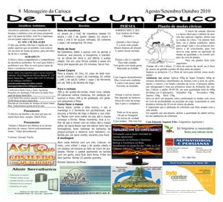 Conferencia Santa Luzia e Santo Agostinho
Reuniões aos domingos 8:00 horas no Salão Paro-
quial da Igreja Santa Rita
Coral Santa Rita ensaios quartas e sextas-feiras às
20:00 horas na Igreja Santa Rita
Reunião da Associação de Amigos do bairro Santa
Rita, Toda primeira quinta-feira do mês.
Envie cartas com sugestões para o nosso jornal no
endereço: Rua Efigenia de Oliveira Batista Nº: 435
bairro Santa Rita - Itabirito MG CEP:35.450-000
ou no endereço eletrônico:
associacaodeamigos@yahoo.com.br
mensageirodacarioca.blogspot.com
Alcoólicos anônimos é uma irmandade de
homens e mulheres com um único propósito
que é de parar de beber, com Fé e esperança
em um poder superior que concebo.
EU SOU UM MILAGRE
O fato que minha vida hoje é regida por um
poder superior que eu acredito, com certeza
ele me tirou do fundo do posso, para um mun-
do de luz e verdade.
AGRADEÇO
A Deus e meus companheiros e companheiras
de alcoólicos anônimos. Se você quer beber o
problema é seu. Mas se você quiser parar de
beber o problema é nosso.
Alcoólicos Anônimos
Pensamento
O alicerce da família e da casa tem que ser
muito bem feito; sempre. Oderli Pires
Bolo de mandioca
o1 xícara de ( chá) de mandioca ralada, 01
xícara ( chá ) de queijo ralado, 01 xícara e
meia ( chá 0 de açúcar refinado, 02 colheres
( sopa ) de margarina, 04 ovos.
Modo de fazer
Na batedeira, bater o açúcar com as gemas e
misturar, aos poucos, a margarina, a mandio-
ca, as claras em neve e, por último, o queijo
ralado. Por em uma forma untada e assar em
forno pré-aquecido por 20 minutos. Servir frio.
Pastel Caipira
Para a massa: 01 Ovo, 01 copo de leite mor-
no,02 colheres ( sopa ) de manteiga, 01 colher
( café ) de sal,01 colher ( sopa ) de fermento
em pó, 500 g de farinha de trigo.
Para o recheio
300 g de queijo-de-minas, meia cura, ralado,
04 bananas nanica maduras, em pedaços pe-
quenos e finos, 200 g de goiabada, em peda-
ços pequenos e finos.
Como fazer a massa
Numa bacia, juntar o leite morno, o sal, a
manteiga e o fermento em pó.Adicionar, aos
poucos, a farinha de trigo e depois o ovo intei-
ro. Mexer com uma colher de pau até a massa
começar a firmar. Neste momento, tirar a co-
lher de pau e mexer com as mãos, até a massa
soltar da bacia.Assim que ela estiver bem lisa e
homogênea, fazer bolinhas do tamanho de
pingue-pongue e deixá-la num tabuleiro, co-
bertas por um pano úmido, durante uma hora.
A montagem
Abrir cada bolinha com um rolo. Colocar, no
meio, uma colher ( sopa ) de queijo ralado e
um pedaço de banana ao lado de outro de goi-
abada. Fechar o pastel apertando as bordas
com um garfo, para ficar bem firme. Fritar em
óleo quente. Rende 22 pastéis grandes.
Revista Sabores de Minas
Receitas
Pensamento
“Jamais o fracasso nos abatera se as nossas
decisões de vencer, forem suficientemente
fortes.” Autor desconhecido
Cortesia: Giovani Varela
8 Mensageiro da Carioca Agosto/Setembro/Outubro 2010
SORRISO MEU E SEU
José Antônio do Prado
( Ratinho )
Quando o dia Começa
E a noite vem caindo,
Muitos homens ali choram
E outros ficam sorrindo.
Porque o dia é o espelho
Para todo cidadão.
Tem gente com muita grana
Morrendo na Solidão
Com viagens deslumbrantes
Mas vivem sem condição.
E outros com quase nada
Sorrindo na multidão.
Porque o sorriso sincero
Não depende de dinheiro,
Nasce do rosto do amigo
Que é puro e verdadeiro.
Pode ser lá na igreja,
Ou até no botequim
Um sorriso de verdade
É pra sempre...Não tem fim.
POESIA
O início da estação chuvosa
é a época ideal para o plantio da mai-
oria das espécies vegetais, dentre elas
as mudas de citros. Um plantio bem
feito, da à planta condições ideais
para atingir todo o seu potencial pro-
dutivo e de crescimento, para isso
deve-se estar atento na aquisição de
mudas de qualidade e no correto pre-
paro da cova de plantio.
Para um plantio bem feito
sugerimos:
Covas: 60 x 60 x 60cm. 15 litros de esterco de curral, ou 6 litros
de esterco de galinha curtidos 60 dias antes do plantio.
Separar os primeiros 15 a 20cm de terra para utilizar como enchi-
mento.
Adubação nas covas: Aplicar 500g de Super Simples, 600g de
calcário dolomítico (distribuídos na mistura com a terra de enchi-
mento, o esterco e no fundo e paredes da cova). A primeira aduba-
ção nitrogenada é feita aos primeiros sinais de brotações das mu-
das. Utilizar o adubo 20-05-20, em uma quantidade total de 400g
divididas em 4 aplicações; Setembro: 50g. Novembro: 100g.
Janeiro: 100g. Abril: 150g.
Deve-se abrir um pequeno sulco contornando as mudas com cerca
de 5cm de profundidade na projeção da copa, respeitando-se uma
distância mínima de 20 cm do tronco da planta.
É importante que a adubação de cobertura seja feita sempre com o
solo úmido.
No segundo ano pós-plantio, dobrar a quantidade de adubo utiliza-
do nas adubações de cobertura.
Com Eduardo Augusto Felix ( Engenheiro Agrônomo )
Plantio de mudas cítricas
Formatação com a maior variedade de
sistema operacional
Manutenção em Software e Hardware
Backup e Assistência em Rede
Atendimento em domicilio das 7:00hs às 22:00
Contatos: 3561-6227 / 9839-3169 / 9325-2842
 