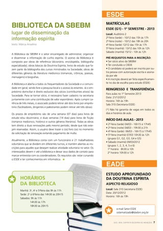 esde
Biblioteca da SBEBM                                                             MATRÍCULAS
                                                                                ESDE (G1) - 1º SEMESTRE - 2013
lugar de disseminação da                                                        Local: Auditório 2

informação espírita                                                             2ª-feira (tarde) - 10/12 das 15h às 17h
                                                                                2ª-feira (noite) - 10/12 das 18h às 20h
texto: Márcia Anselmo                                                           4ª-feira (tarde) 12/12 das 15h às 17h
                                                                                5ª-feira (manhã): 13/12 das 10h às 12h
                                                                                Sábado (manhã) 15/12 - 10h às 12h
A Biblioteca da SBEBM é o setor encarregado de administrar, organizar
e disseminar a informação de cunho espírita. O acervo da Biblioteca é           PRÉ-REQUISITOS PARA A INSCRIÇÃO:
composto por obras de referência (dicionário, enciclopédia, bibliografia        • Ser sócio ativo da SBEBM
especializada); obras básicas da Doutrina Espírita; livros de estudo que fa-    • Ter concluído o CIEDE
zem parte da bibliografia dos cursos ministrados na Sociedade; obras de         • O candidato só poderá ser inscrito por ou-
diferentes gêneros da literatura mediúnica (romances, crônicas, poesias,        tra pessoa com autorização escrita e assina-
                                                                                da por ele
mensagens) e biografias.
                                                                                • A inscrição deverá ser feita especificamen-
A Biblioteca é aberta a todos os frequentadores da Sociedade e a comuni-        te no dia de escolha para estudo (ESDE)
dade em geral, sendo livre a pesquisa local e o acesso às estantes. Já o em-
                                                                                REINGRESSO E TRANSFERÊNCIA
préstimo domiciliar é direito exclusivo dos sócios (contribuintes ativos) da
                                                                                Para aulas no 1º Semestre 2013
Sociedade. Para se tornar sócio, é necessário fazer cadastro na secretaria
                                                                                Data: 21/12/2012
juntamente com uma contribuição de valor espontâneo. Após cumprir ca-
                                                                                Horário: 16h às 19h
rência de três meses, o associado poderá retirar até dois livros por emprés-    Sala 310 (Secretaria ESDE)
timo (facilitadores, dirigentes e palestrantes podem retirar até três obras).
                                                                                (*) Não há garantia de vagas em todos os
Os prazos de empréstimo são de uma semana (07 dias) para livros de              dias e horários de aula.
estudo e/ou doutrinário; e duas semanas (14 dias) para livros de ficção
                                                                                INÍCIO DAS AULAS - 2013
(romance mediúnico, histórico e outros gêneros literários). Todas as obras
                                                                                • 2ª-feira (tarde) 04/03 - 16h15 à 17h45
tem direito a duas renovações pelo mesmo período, desde que não este-
                                                                                • 2ª-feira (noite) 04/03 - 19h30 à 21h
jam reservadas. Assim, o usuário deve trazer o (os) livro (os) no momento
                                                                                • 4ª-feira (tarde): 06/03 - 16h15 à 17h45
da solicitação de renovação evitando pagamento de multa.
                                                                                • 5ª-feira (manhã) 07/03 10h30 às 12h
                                                                                 (grupos G1, G2, G3, G4 e G5)
Atualmente, a Biblioteca conta com um funcionário e 21 trabalhadores
                                                                                • Sábado (manhã) 09/03/2012
voluntários que se dividem em diferentes turnos, e mantém abertas as ins-
                                                                                 (grupos 1, 2, 3, 4, 5 e 6)
crições para aqueles que desejam realizar atividade voluntária no setor. Os      1º horário 8h30 à 10h
interessados devem ir até a biblioteca e deixar seus dados de contato para       2º horário 10h30 à 12h
marcar entrevista com os coordenadores. Os requisitos são: estar cursando
o ESDE e ter conhecimentos em informática.

                                                                                EADE
                                                                                ESTUDO APROFUNDADO
        Horários                                                                DA DOUTRINA ESPÍRITA
        da Biblioteca                                                           ASPECTO RELIGIOSO
                                                                                Local: Sala 310 (secretaria ESDE)
        Manhã: 3a, 4a e 5afeira das 9h às 11h
                                                                                Data: 20/12/2012
        Tarde: 2a à 6afeira das 14h30 às 20h15
                                                                                Horário: 16h às 19h
        Sábados: 9h às 11h
        	        14h30 às 17h
        	        18h30 às 20h15
                                                                                         e-mail Setor ESDE
                                                                                         sistematizado@sbebm.org.br


                                                                                       SOC. BEN. ESPÍRITA BEZERRA DE MENEZES   7
                                                                                       SOC. BEN. ESPÍRITA BEZERRA DE MENEZES   7
 