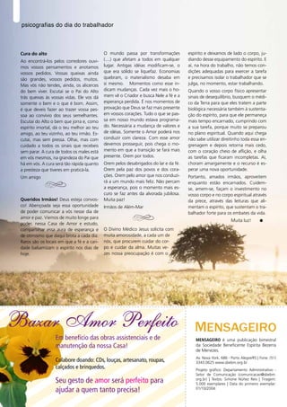 psicografias do dia do trabalhador



    Cura do alto                                O mundo passa por transformações          espírito e deixamos de lado o corpo, ju-
    Ao encontrá-los pelos corredores ouvi-      (....) que afetam a todos em qualquer     diando desse equipamento do espírito. E
    mos vossos pensamentos e anotamos           lugar. Antigas idéias modificam-se, o     aí, na hora do trabalho, não temos con-
    vossos pedidos. Vossas queixas ainda        que era sólido se liquefaz. Economias     dições adequadas para exercer a tarefa
    são grandes, vossos pedidos, muitos.        quebram, o materialismo desaba em         e precisamos isolar o trabalhador que se
    Mas vós não tendes, ainda, os alicerces     si mesmo. Momentos como esse in-          julga, no momento, estar trabalhando.
    do bem viver. Escutai se o Pai do Alto      dicam mudanças. Cada vez mais o ho-       Quando o vosso corpo físico apresentar
    trás queixas às vossas vidas. Ele vos dá    mem vê o Criador e busca Nele a fé e a    sinais de desequilíbrio, busquem o médi-
    somente o bem e o que é bom. Assim,         esperança perdida. É nos momentos de      co da Terra para que eles tratem a parte
    é que deveis fazer ao trazer vossa pes-     provação que Deus se faz mais presente    biológica necessária também à sustenta-
    soa ao convívio dos seus semelhantes.       em vossos corações. Tudo o que se pas-    ção do espírito, para que ele permaneça
    Escutai do Alto o bem que jorra e, como     sa em nosso mundo estava programa-        mais tempo encarnado, cumprindo com
    espírito imortal, dá o teu melhor ao teu    do. Necessária a mudança de valores e     a sua tarefa, porque muito se preparou
    amigo, ao teu vizinho, ao teu irmão. Es-    de idéias. Somente o Amor poderá nos      no plano espiritual. Quando aqui chega
    cutai, mas sem pressa. Olhai, mas com       conduzir com clareza. Com esse amor       não sabe utilizar direitinho toda essa en-
    cuidado a todos os sinais que recebeis      devemos prosseguir, pois chega o mo-      grenagem e depois retorna mais cedo,
    sem parar. A cura de todos os males está    mento em que a transição se fará mais     com o coração cheio de aflição, e olha
    em vós mesmos, na grandeza do Pai que       presente. Orem por todos.                 as tarefas que ficaram incompletas. Aí,
    há em vós. A cura será tão rápida quanto    Orem pelos desabrigados do lar e da fé.   choram amargamente e o recurso é es-
    a presteza que tiveres em praticá-la.       Orem pela paz dos povos e dos cora-       perar uma nova oportunidade.
    Um amigo                                    ções. Orem pelo amor que nos conduzi-     Portanto, amados irmãos, aproveitem
                                                rá a um mundo mais feliz. Não percam      enquanto estão encarnados. Cuidem-
                                                a esperança, pois o momento mais es-      se, amem-se, façam o investimento no
                                                curo se faz antes da alvorada jubilosa.   vosso corpo e no corpo espiritual através
    Queridos Irmãos! Deus esteja convos-        Muita paz!                                da prece, através das leituras que ali-
    co! Abençoada seja essa oportunidade        Irmãos de Além-Mar                        mentam o espírito, que sustentam o tra-
    de poder comunicar a vós nesse dia de                                                 balhador forte para os embates da vida.
    amor e paz. Viemos de muito longe para
                                                                                                                   Muita luz!
    poder, nessa Casa de Amor e estudo,
    compartilhar essa aura de esperança e       O Divino Médico Jesus solicita com
    de otimismo que daqui brota a cada dia.     muita amorosidade, a cada um de
    Raros são os locais em que a fé e a cari-   nós, que procurem cuidar do cor-
    dade balsamizam o espírito nos dias de      po e cuidar da alma. Muitas ve-
    hoje.                                       zes nossa preocupação é com o




Bazar Amor Perfeito
                      Em benefício das obras assistenciais e de                               MENSAGEIRO é uma publicação bimestral
                      manutenção da nossa Casa!                                               da Sociedade Beneficente Espírita Bezerra
                                                                                              de Menezes.
                                                                                              Av. Nova York, 686 - Porto Alegre/RS | Fone: (51)
                      Colabore doando: CDs, louças, artesanato, roupas,                       3343.0625 www.sbebm.org.br
                      calçados e brinquedos.                                                  Projeto gráfico: Departamento Administrativo -
                                                                                              Setor de Comunicação (comunicacao@sbebm.
                      Seu gesto de amor será perfeito para                                    org.br) | Textos: Simone Núñez Reis | Tiragem:
                                                                                              5.000 exemplares | Data do primeiro exemplar:
                      ajudar a quem tanto precisa!                                            01/10/2004.
8
 