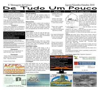 Conferencia Santa Luzia e Santo Agostinho
Reuniões aos domingos 8:00 horas no Salão Paro-
quial da Igreja Santa Rita
Coral Santa Rita ensaios quartas e sextas-feiras às
20:00 horas na Igreja Santa Rita
Reunião da Associação de Amigos do bairro Santa
Rita, Toda primeira quinta-feira do mês.
Envie cartas com sugestões para o nosso jornal no
endereço: Rua Efigenia de Oliveira Batista Nº: 435
bairro Santa Rita - Itabirito MG CEP:35.450-000
ou no endereço eletrônico:
associacaodeamigos@yahoo.com.br
mensageirodacarioca.blogspot.com
Alcoólicos anônimos é uma irmandade de
homens e mulheres com um único propósito
que é de parar de beber, com Fé e esperança
em um poder superior que concebo.
EU SOU UM MILAGRE
O fato que minha vida hoje é regida por um
poder superior que eu acredito, com certeza
ele me tirou do fundo do posso, para um mun-
do de luz e verdade.
AGRADEÇO
A Deus e meus companheiros e companheiras
de alcoólicos anônimos. Se você quer beber o
problema é seu. Mas se você quiser parar de
beber o problema é nosso.
Alcoólicos Anônimos
Pensamento
O alicerce da família e da casa tem que ser
muito bem feito; sempre. Oderli Pires
Bolo de mandioca
o1 xícara de ( chá) de mandioca ralada, 01
xícara ( chá ) de queijo ralado, 01 xícara e
meia ( chá 0 de açúcar refinado, 02 colheres
( sopa ) de margarina, 04 ovos.
Modo de fazer
Na batedeira, bater o açúcar com as gemas e
misturar, aos poucos, a margarina, a mandio-
ca, as claras em neve e, por último, o queijo
ralado. Por em uma forma untada e assar em
forno pré-aquecido por 20 minutos. Servir frio.
Pastel Caipira
Para a massa: 01 Ovo, 01 copo de leite mor-
no,02 colheres ( sopa ) de manteiga, 01 colher
( café ) de sal,01 colher ( sopa ) de fermento
em pó, 500 g de farinha de trigo.
Para o recheio
300 g de queijo-de-minas, meia cura, ralado,
04 bananas nanica maduras, em pedaços pe-
quenos e finos, 200 g de goiabada, em peda-
ços pequenos e finos.
Como fazer a massa
Numa bacia, juntar o leite morno, o sal, a
manteiga e o fermento em pó.Adicionar, aos
poucos, a farinha de trigo e depois o ovo intei-
ro. Mexer com uma colher de pau até a massa
começar a firmar. Neste momento, tirar a co-
lher de pau e mexer com as mãos, até a massa
soltar da bacia.Assim que ela estiver bem lisa e
homogênea, fazer bolinhas do tamanho de
pingue-pongue e deixá-la num tabuleiro, co-
bertas por um pano úmido, durante uma hora.
A montagem
Abrir cada bolinha com um rolo. Colocar, no
meio, uma colher ( sopa ) de queijo ralado e
um pedaço de banana ao lado de outro de goi-
abada. Fechar o pastel apertando as bordas
com um garfo, para ficar bem firme. Fritar em
óleo quente. Rende 22 pastéis grandes.
Revista Sabores de Minas
Receitas
Pensamento
“Jamais o fracasso nos abatera se as nossas
decisões de vencer, forem suficientemente
fortes.” Autor desconhecido
Cortesia: Giovani Varela
8 Mensageiro da Carioca Agosto/Setembro/Outubro 2010
SORRISO MEU E SEU
José Antônio do Prado
( Ratinho )
Quando o dia Começa
E a noite vem caindo,
Muitos homens ali choram
E outros ficam sorrindo.
Porque o dia é o espelho
Para todo cidadão.
Tem gente com muita grana
Morrendo na Solidão
Com viagens deslumbrantes
Mas vivem sem condição.
E outros com quase nada
Sorrindo na multidão.
Porque o sorriso sincero
Não depende de dinheiro,
Nasce do rosto do amigo
Que é puro e verdadeiro.
Pode ser lá na igreja,
Ou até no botequim
Um sorriso de verdade
É pra sempre...Não tem fim.
POESIA
O início da estação chuvosa
é a época ideal para o plantio da mai-
oria das espécies vegetais, dentre elas
as mudas de citros. Um plantio bem
feito, da à planta condições ideais
para atingir todo o seu potencial pro-
dutivo e de crescimento, para isso
deve-se estar atento na aquisição de
mudas de qualidade e no correto pre-
paro da cova de plantio.
Para um plantio bem feito
sugerimos:
Covas: 60 x 60 x 60cm. 15 litros de esterco de curral, ou 6 litros
de esterco de galinha curtidos 60 dias antes do plantio.
Separar os primeiros 15 a 20cm de terra para utilizar como enchi-
mento.
Adubação nas covas: Aplicar 500g de Super Simples, 600g de
calcário dolomítico (distribuídos na mistura com a terra de enchi-
mento, o esterco e no fundo e paredes da cova). A primeira aduba-
ção nitrogenada é feita aos primeiros sinais de brotações das mu-
das. Utilizar o adubo 20-05-20, em uma quantidade total de 400g
divididas em 4 aplicações; Setembro: 50g. Novembro: 100g.
Janeiro: 100g. Abril: 150g.
Deve-se abrir um pequeno sulco contornando as mudas com cerca
de 5cm de profundidade na projeção da copa, respeitando-se uma
distância mínima de 20 cm do tronco da planta.
É importante que a adubação de cobertura seja feita sempre com o
solo úmido.
No segundo ano pós-plantio, dobrar a quantidade de adubo utiliza-
do nas adubações de cobertura.
Com Eduardo Augusto Felix ( Engenheiro Agrônomo )
Plantio de mudas cítricas
Formatação com a maior variedade de
sistema operacional
Manutenção em Software e Hardware
Backup e Assistência em Rede
Atendimento em domicilio das 7:00hs às 22:00
Contatos: 3561-6227 / 9839-3169 / 9325-2842
VAREJÃO
SANTA RITA
Frutas, Verduras e Legumes
direto do CEASA
Rua Da Carioca Nº:1382
 