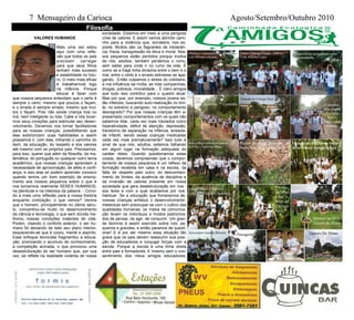 7 Mensageiro da Carioca Agosto/Setembro/Outubro 2010
VALORES HUMANOS
Mais uma vez estou
aqui com uma refle-
xão que todos os pais
precisam carregar
para que seus filhos
tenham mais sucesso
e estabilidade no futu-
ro. O meio mais eficaz
é trabalharmos logo
na infância. Porque
educar é fazer com
que nossos pequenos entendam que o certo é
sempre o certo, mesmo que poucos o façam,
e o errado é sempre errado, mesmo que mui-
tos o façam. Pois não existe criança boa ou
má, nem inteligente ou tola. Cabe a nós tocar-
mos seus corações para estimular seu desen-
volvimento. Devemos nos tornar facilitadores
para as nossas crianças, possibilitando que
elas exteriorizem suas habilidades e assim
possamos ir, com elas, trilhando o caminho do
bem, da educação, do respeito e dos valores
até mesmo com os próprios pais. Precisamos,
para isso, querer que além da filosofia, da ma-
temática, do português ou qualquer outro tema
acadêmico, que nossas crianças aprendam a
necessidade de aproximação, de afeto e confi-
ança, e isso elas só podem aprender conosco
quando temos um bom exemplo de ensina-
mento aos nossos pequenos sobre o que é
nos tornarmos realmente SERES HUMANOS,
na plenitude e na inteireza da palavra. - Convi-
do a mais uma reflexão para a nossa história
enquanto civilização: o que vemos? Vemos
que o homem, principalmente no último sécu-
lo, concentrou-se muito no desenvolvimento
da ciência e tecnologia, o que sem dúvida me-
lhorou nossas condições materiais de vida.
Porém, visando o conforto exterior, o ser hu-
mano foi deixando de lado seu plano interior,
esquecendo-se que é corpo, mente e espírito.
Esse enfoque tecnicista fragmentou a educa-
ção, priorizando o acúmulo de conhecimento,
a competição acirrada, o que provocou uma
desestruturação do ser humano que, por sua
vez, se reflete na realidade violenta de nossa
sociedade. Estamos em meio a uma perigosa
crise de valores. E assim vamos abrindo cami-
nho para a violência que, sorrateira, nos es-
preita. Muitos são os flagrantes de intolerân-
cia, frieza, transgressão da ética e moral. Nos-
sos pequenos estão perdidos porque muitos
de nós, adultos, também perdemos o rumo,
sem saber para onde ir no rumo da vida. É
como se a frágil linha divisória entre o bem e o
mal, entre o certo e o errado estivesse se apa-
gando. Então culpamos o stress do cotidiano,
a má influência da mídia, as más companhias,
drogas, pobreza, imoralidade... É claro amigos
que tudo isso contribui para o quadro atual.
Mas por que, por exemplo, nossos jovens es-
tão infelizes, buscando auto-realização no limi-
te, no extremo e perigoso, no comportamento
desregrado? Por que nossas crianças têm a-
presentado comportamentos com os quais não
sabemos lidar, cada vez mais rotulados como
hiperatividade, déficit de atenção, depressão,
transtorno de separação na infância, ansieda-
de infantil, sendo essas crianças medicadas
cada vez mais prematuramente? Isso tudo é
sinal de que nós, adultos, estamos falhando
em algum lugar na formação adequada do
caráter deles. Quando questionamos estas
coisas, devemos compreender que o compor-
tamento de nossos pequenos é um reflexo da
formação recebida em casa e na escola, da
falta de respeito pelo outro, do desconheci-
mento de limites, da ausência de disciplina e
da inversão de valores presente em nossa
sociedade que gera desestruturação em nos-
sos lares e com a qual acabamos por nos
habituar. Se a educação que fornecemos às
nossas crianças enfatiza o desenvolvimento
intelectual sem preocupar-se com o cultivo das
qualidades humanas, os meios de comunica-
ção levam os indivíduos a modos padroniza-
dos de pensar, de agir, de consumir. Um gran-
de domínio é assim exercido sobre nós, pe-
quenos e grandes, e então paramos de questi-
onar! E é por ser mesmo essa situação tão
grave que os pais devem reassumir sua posi-
ção de educadores e conjugar forças com a
escola. Porque a escola é uma linha direta
entre pais e formadores. E mesmo sem o con-
sentimento dos meus amigos educadores,
Filosofia
Objetivos e instruções da caminhada
com Giovani e Kelcio
Projeto Córrego Limpo - COPAA
Com Antonio Lopes
Exercício de alongamento antes
da caminhada
Início da 7ª Caminha
Entrada no Córrego Seco
Caminhar
pela manhã
Faz bem
para o
corpo e para
a mente.
Aula prática com os amigos do
COPAA - Tipos De Mata
Ruínas da antiga Igreja de
Santa Rita no Córrego Seco
Oração do Pai Nosso entre
as árvores ( Antiga Igreja )
Aula pratica - Historia
Com Prof. Carlos Antunes
Traves-
sia sobre
a nas-
cente do
Córrego
Seco
Almoço no SPA
Outeiro de Minas
Aniversário Geraldo Bruxela
Paisagem
Jussara
Kely
Outeiro De Minas
 