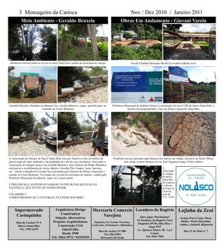 3 Mensageiro da Carioca                                                                               Nov / Dez 2010 / Janeiro 2011
           Meio Ambiente - Geraldo Bruxela                                                            Obras Em Andamento - Giovani Varela




 Bombeiros realizam podas de árvores no bairro Santa Rita a pedido da Associação de Amigos                     Escola Estadual Henrique Michel já recebeu telhado novo




Geraldo Bruxela e Ratinho recolhendo lixo, sacolas plásticas, isopor, garrafas pets, no        Prefeitura Municipal de Itabirito Iniciou a construção da nova UBS do bairro Santa Rita, o
                            caminho do Cristo Redentor                                                      terreno foi desapropriado e fica em frente a igreja de Santa Rita




A Associação de Amigos do bairro Santa Rita, tem por objetivo a luta em defesa da              Prefeitura iniciou operação tapa buracos nos bairros da cidade, inclusive no bairro Munu,
preservação do meio ambiente e da qualidade de vida do seus moradores. Para tanto a                      mas ainda existem buracos na rua José Augusto França. Pode conferir
Associação de Amigos através do Geraldo Bruxela e José Antonio do Prado (Ratinho),
realizaram o recolhimento de vários objetos, Garrafas Pets, Isopor, Latas, Sacolas,                                                        A
etc... Desde a entrada do Córrego Seco passando pelo Outeiro de Minas e descendo a                                                         Associação
estrada co Cristo Redentor. Foi usado um veiculo da secretaria de transito, cedido pela                                                    de Amigos
                                                                                                                                           do Bairro
Prefeitura Municipal de Itabirito. Aqui vai o nosso apelo:
                                                                                                                                           Santa Rita
                                                                                                                                           Reivindicou
É PRECISO QUE AS PESSOAS SAIBAM USUFRUIR DAS BELEZAS DA                                                                                    a reforma
NATUREZA, QUE ESTÃO AO NOSSO REDOR.                                                                                                        da Praça do
                                                                                                                                           Cruzeiro,
COLABORE!!!                                                                                                                                atrás da
VAMOS PRESERVAR A NATUREZA, ELA PEDE SOCORRO.                                                                                              ETA - SAAE




     Supermercado                         Arquitetura Design                 Mercearia Comercio Locadora do Rogério Lojinha da Zezé
      Carioquinha                            Construtora
                                         Solução Alternativas
                                                                                  Varejista       Quer jogar PlayStation3 Artigos Para Cama, Mesa,
                                                                                                                    Na locadora do Rogério Tem!
      Rua da Carioca Nº:4               Projetos Arquitetônicos               Papelaria,Art. Escolar Presentes,
                                                                                                                    Alugamos DVDs, Blue-Ray e
                                                                                                                                                           Banho, Moda Masculina
       Bairro Santa Rita                    Construção Civil                 Confecções, Perfumaria e Hidráulica.                                         Adulto e Infantil, Bijuterias
                                                                                                                             Jogos PS3
        Tel.: 3561-6235                       Oderli (Dé)                          Rua da carioca Nº:988            Av. Queiroz Júnior, 86 - Lj 4            Rua 22 de Maio nº 7
                                              Desde 1990                              Tel.:35613554                            Centro
                                       Tel: 3563-3974 / 92194329                    Mercearia do Saulo                     Tel: 3561-7565
 