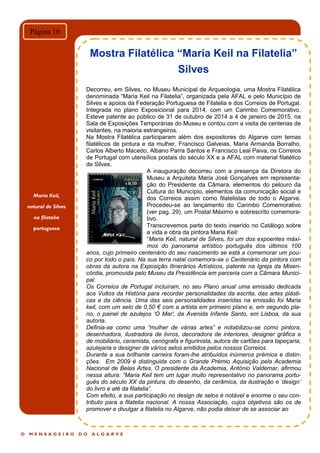 O M E N S A G E I R O D O A L G A R V E
Página 10
Mostra Filatélica “Maria Keil na Filatelia”
Silves
Decorreu, em Silves, no Museu Municipal de Arqueologia, uma Mostra Filatélica
denominada “Maria Keil na Filatelia”, organizada pela AFAL e pelo Município de
Silves e apoios da Federação Portuguesa de Filatelia e dos Correios de Portugal.
Integrada no plano Exposicional para 2014, com um Carimbo Comemorativo.
Esteve patente ao público de 31 de outubro de 2014 a 4 de janeiro de 2015, na
Sala de Exposições Temporárias do Museu e contou com a visita de centenas de
visitantes, na maioria estrangeiros.
Na Mostra Filatélica participaram além dos expositores do Algarve com temas
filatélicos de pintura e da mulher, Francisco Galveias, Maria Armanda Borralho,
Carlos Alberto Macedo, Albano Parra Santos e Francisco Leal Paiva, os Correios
de Portugal com utensílios postais do século XX e a AFAL com material filatélico
de Silves.
A inauguração decorreu com a presença da Diretora do
Museu a Arquiteta Maria José Gonçalves em representa-
ção do Presidente da Câmara, elementos do pelouro da
Cultura do Município, elementos da comunicação social e
dos Correios assim como filatelistas de todo o Algarve.
Procedeu-se ao lançamento do Carimbo Comemorativo
(ver pag. 29), um Postal Máximo e sobrescrito comemora-
tivo.
Transcrevemos parte do texto inserido no Catálogo sobre
a vida e obra da pintora Maria Keil:
“Maria Keil, natural de Silves, foi um dos expoentes máxi-
mos do panorama artístico português dos últimos 100
anos, cujo primeiro centenário do seu nascimento se está a comemorar um pou-
co por todo o país. Na sua terra natal comemora-se o Centenário da pintora com
obras da autora na Exposição Itinerários Artísticos, patente na Igreja da Miseri-
córdia, promovida pelo Museu da Presidência em parceria com a Câmara Munici-
pal.
Os Correios de Portugal incluíram, no seu Plano anual uma emissão dedicada
aos Vultos da História para recordar personalidades da escrita, das artes plásti-
cas e da ciência. Uma das seis personalidades inseridas na emissão foi Maria
keil, com um selo de 0,50 € com a artista em primeiro plano e, em segundo pla-
no, o painel de azulejos „O Mar', da Avenida Infante Santo, em Lisboa, da sua
autoria.
Definia-se como uma “mulher de várias artes” e notabilizou-se como pintora,
desenhadora, ilustradora de livros, decoradora de interiores, designer gráfica e
de mobiliário, ceramista, cenógrafa e figurinista, autora de cartões para tapeçaria,
azulejaria e designer de vários selos emitidos pelos nossos Correios.
Durante a sua brilhante carreira foram-lhe atribuídos inúmeros prémios e distin-
ções. Em 2009 é distinguida com o Grande Prémio Aquisição pela Academia
Nacional de Belas Artes. O presidente da Academia, António Valdemar, afirmou
nessa altura: “Maria Keil tem um lugar muito representativo no panorama portu-
guês do século XX da pintura, do desenho, da cerâmica, da ilustração e „design‟
do livro e até da filatelia”.
Com efeito, a sua participação no design de selos é notável e enorme o seu con-
tributo para a filatelia nacional. A nossa Associação, cujos objetivos são os de
promover e divulgar a filatelia no Algarve, não podia deixar de se associar ao
Maria Keil,
natural de Silves
na filatelia
portuguesa
 