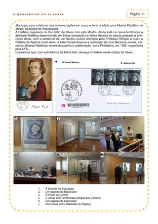 O M E N S A G E I R O D O A L G A R V E Página 11
Município para colaborar nas comemorações em curso e levar a efeito uma Mostra Filatélica no
Museu Municipal de Arqueologia. “
A Filatelia reaparece no Concelho de Silves com esta Mostra. Ainda está na nossa lembrança a
atividade filatélica desenvolvida em Silves sobretudo na última década do século passado e prin-
cípios deste, com a existência de um Núcleo Juvenil orientado pelo Professor Olímpio a quem a
Filatelia do Algarve muito deve. A este Núcleo deve-se a realização de uma Nacional Juvenil, inú-
meras Mostras filatélicas sobretudo juvenis e colaboração numa Philaibéria, em 1995, organizada
pela AFAL.
Esperemos que, com esta Mostra da Maria Keil, renasça a Filatelia nesta cidade de Silves.
◄
1. À Entrada da Exposição
2. Um aspecto da Exposição
3. O Posto de Correio
4. A vitrina com ferramentas antigas dos Correios
5. Um aspecto da Exposição
6. Conversas entre filatelistas do Algarve
O Postal Máximo O Sobrescrito
 