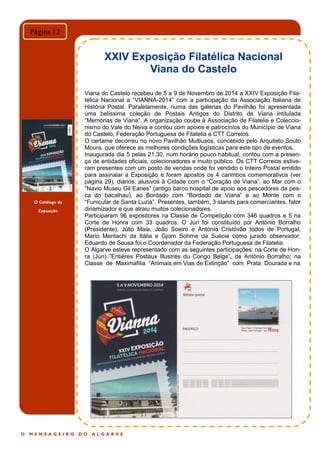 O Catálogo da
Exposição
O M E N S A G E I R O D O A L G A R V E
Página 12
XXIV Exposição Filatélica Nacional
Viana do Castelo
Viana do Castelo recebeu de 5 a 9 de Novembro de 2014 a XXIV Exposição Fila-
télica Nacional a “VIANNA-2014” com a participação da Associação Italiana de
História Postal. Paralelamente, numa das galerias do Pavilhão foi apresentada
uma belíssima coleção de Postais Antigos do Distrito de Viana intitulada
“Memórias de Viana”. A organização coube à Associação de Filatelia e Coleccio-
nismo do Vale do Neiva e contou com apoios e patrocínios do Município de Viana
do Castelo, Federação Portuguesa de Filatelia e CTT Correios.
O certame decorreu no novo Pavilhão Multiusos, concebido pelo Arquiteto Souto
Moura, que oferece as melhores condições logísticas para este tipo de eventos.
Inaugurada dia 5 pelas 21,30, num horário pouco habitual, contou com a presen-
ça de entidades oficiais, colecionadores e muito público. Os CTT Correios estive-
ram presentes com um posto de vendas onde foi vendido o Inteiro Postal emitido
para assinalar a Exposição e foram apostos os 4 carimbos comemorativos (ver
página 29), diários, alusivos à Cidade com o “Coração de Viana”, ao Mar com o
“Navio Museu Gil Eanes” (antigo barco hospital de apoio aos pescadores da pes-
ca do bacalhau), ao Bordado com “Bordado de Viana” e ao Monte com o
“Funicular de Santa Luzia”. Presentes, também, 3 stands para comerciantes, fator
dinamizador e que atraiu muitos colecionadores.
Participaram 96 expositores na Classe de Competição com 346 quadros e 5 na
Corte de Honra com 33 quadros. O Júri foi constituído por António Borralho
(Presidente), Júlio Maia, João Soeiro e António Cristóvão todos de Portugal,
Mario Mentachi da Itália e Gjorn Sohrne da Suécia como jurado observador.
Eduardo de Sousa foi o Coordenador da Federação Portuguesa de Filatelia.
O Algarve esteve representado com as seguintes participações: na Corte de Hon-
ra (Júri) “Entières Postaux Illustrés du Congo Belge”, de António Borralho; na
Classe de Maximafilia “Animais em Vias de Extinção” com Prata Dourada e na
 