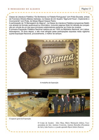 O M E N S A G E I R O D O A L G A R V E Página 13
Classe de Literatura Filatélica “Os Bombeiros na Filatelia Portuguesa” com Prata Dourada, ambas
de Francisco Oliveira Matoso Galveias; na Classe de Um Quadro “Sigmund Freud – Explorando o
Inconsciente” com Prata, de Sérgio Miguel Gaspar Pedro.
A participação de “O Mensageiro do Algarve”, na Classe de Literatura Filatélica (programas filatéli-
cos através do formato audiovisual ou informático, incluindo páginas Web) foi retirada da competi-
ção em virtude de um dos seus principais colaboradores pertencer ao Corpo de Jurados.
A primeira Exposição Filatélica Nacional realizou-se em 1935 na Biblioteca Nacional, em Lisboa.
Assinalamos, 79 anos depois, o alto nível atingido pelas participações expostas nesta vigésima
quarta Exposição Nacional, provavelmente, o melhor de sempre.
A medalha da Exposição
O aspecto geral da Exposição
O Corpo de Jurados: Júlio Maia, Mário Mentaschi (Itália), Vice-
presidente do Júrí, António Cristóvão, António Borralho (Presidente
do Júri), João Soeiro e o jurado aprendiz Bjorn Sohrn (Suécia)
 