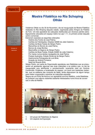Mensagem da
Organização
O M E N S A G E I R O D O A L G A R V E
Página 16
Mostra Filatélica no Ria Schoping
Olhão
Visitámos Olhão no dia 30 de Novembro, dia da inauguração da Mostra Filatélica
realizada no Ria Shoping daquela cidade, organizada pelos Amigos da Filatelia
de Faro. Um lote agradável de colecções distribuídas por diversos painéis estra-
tegicamente colocados em espaço nobre na Loja 1.11, no primeiro andar daquele
centro comercial, .
Estiveram expostas as seguintes colecções:
História dos Faróis de José Palma;
Cartões de Felicitações, Edições SAMD de João Catarino;
Cartões de Boas Festas de Sérgio Pedro;
Maravilhas do Mundo de José Palma;
Barcos de Jorge Bomba;
Maximafilia no Algarve de Sérgio Pedro;
Cartões de Boas Festas, Edição SAMD de João Catarino;
Por mares nunca dantes navegados de José Palma;
Postais Ilustrados, Edição Dinternal de Sérgio Pedro;
Gastronomia Portuguesa de Luís Brás;
Aviação de António Fonseca;
Natal de Ricardo Brito
Sérgio Pedro, por parte da Organização agradeceu aos filatelistas que se propu-
seram ali apresentar algumas das suas colecções e ao público que, no dia da
inauguração quis abrilhantar o acontecimento, raramente visto em Centros
Comerciais. Enalteceu a localização do espaço, um local com bastantes visitan-
tes, que na azáfama das compras de Natal, ainda dispozeram de algum tempo
para visitar a exposição e apreciar as colecções expostas.
Seguiu-se um Porto de Honra e um agradável convívio filatélico, onde filatelistas
se juntaram com alguns visitantes bastante interessados numa troca de conver-
sas à volta da filatelia.
1. Um grupo de Filatelistas do Algarve
2. Um aspecto da Exposição
 