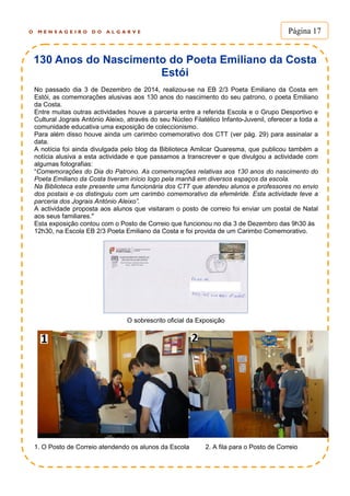 O M E N S A G E I R O D O A L G A R V E Página 17
130 Anos do Nascimento do Poeta Emiliano da Costa
Estói
No passado dia 3 de Dezembro de 2014, realizou-se na EB 2/3 Poeta Emiliano da Costa em
Estói, as comemorações alusivas aos 130 anos do nascimento do seu patrono, o poeta Emiliano
da Costa.
Entre muitas outras actividades houve a parceria entre a referida Escola e o Grupo Desportivo e
Cultural Jograis António Aleixo, através do seu Núcleo Filatélico Infanto-Juvenil, oferecer a toda a
comunidade educativa uma exposição de coleccionismo.
Para além disso houve ainda um carimbo comemorativo dos CTT (ver pág. 29) para assinalar a
data.
A notícia foi ainda divulgada pelo blog da Biblioteca Amilcar Quaresma, que publicou também a
notícia alusiva a esta actividade e que passamos a transcrever e que divulgou a actividade com
algumas fotografias:
“Comemorações do Dia do Patrono. As comemorações relativas aos 130 anos do nascimento do
Poeta Emiliano da Costa tiveram início logo pela manhã em diversos espaços da escola.
Na Biblioteca este presente uma funcionária dos CTT que atendeu alunos e professores no envio
dos postais e os distinguiu com um carimbo comemorativo da efeméride. Esta actividade teve a
parceria dos Jograis António Aleixo”.
A actividade proposta aos alunos que visitaram o posto de correio foi enviar um postal de Natal
aos seus familiares."
Esta exposição contou com o Posto de Correio que funcionou no dia 3 de Dezembro das 9h30 às
12h30, na Escola EB 2/3 Poeta Emiliano da Costa e foi provida de um Carimbo Comemorativo.
O sobrescrito oficial da Exposição
1. O Posto de Correio atendendo os alunos da Escola 2. A fila para o Posto de Correio
 