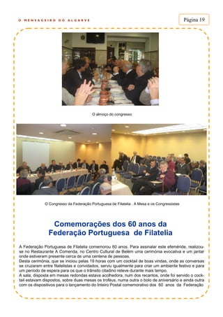 O M E N S A G E I R O D O A L G A R V E Página 19
O almoço do congresso
O Congresso da Federação Portuguesa de Filatelia . A Mesa e os Congressistas
Comemorações dos 60 anos da
Federação Portuguesa de Filatelia
A Federação Portuguesa de Filatelia comemorou 60 anos. Para assinalar este efeméride, realizou-
se no Restaurante A Comenda, no Centro Cultural de Belém uma cerimónia evocativa e um jantar
onde estiveram presente cerca de uma centena de pessoas.
Desta cerimónia, que se iniciou pelas 19 horas com um cocktail de boas vindas, onde as conversas
se cruzaram entre filatelistas e convidados, serviu igualmente para criar um ambiente festivo e para
um período de espera para os que o trânsito citadino reteve durante mais tempo.
A sala, disposta em mesas redondas estava acolhedora, num dos recantos, onde foi servido o cock-
tail estavam dispostos, sobre duas mesas os troféus, numa outra o bolo de aniversário e ainda outra
com os dispositivos para o lançamento do Inteiro Postal comemorativo dos 60 anos da Federação
 