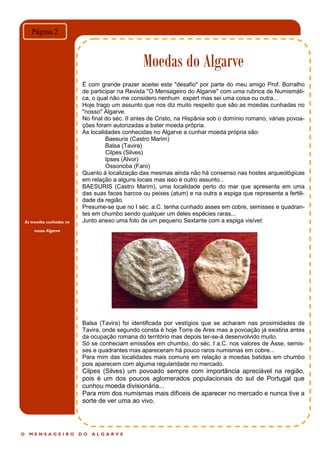 As moedas cunhadas no
nosso Algarve
O M E N S A G E I R O D O A L G A R V E
Moedas do Algarve
Página 2
É com grande prazer aceitei este "desafio" por parte do meu amigo Prof. Borralho
de participar na Revista "O Mensageiro do Algarve" com uma rubrica de Numismáti-
ca, o qual não me considero nenhum expert mas sei uma coisa ou outra...
Hoje trago um assunto que nos diz muito respeito que são as moedas cunhadas no
"nosso" Algarve.
No final do séc. II antes de Cristo, na Hispânia sob o domínio romano, várias povoa-
ções foram autorizadas a bater moeda própria.
As localidades conhecidas no Algarve a cunhar moeda própria são:
Baesuris (Castro Marim)
Balsa (Tavira)
Cilpes (Silves)
Ipses (Alvor)
Ossonoba (Faro)
Quanto à localização das mesmas ainda não há consenso nas hostes arqueológicas
em relação a alguns locais mas isso é outro assunto...
BAESURIS (Castro Marim), uma localidade perto do mar que apresenta em uma
das suas faces barcos ou peixes (atum) e na outra a espiga que representa a fertili-
dade da região.
Presume-se que no I séc. a.C. tenha cunhado asses em cobre, semisses e quadran-
tes em chumbo sendo qualquer um deles espécies raras...
Junto anexo uma foto de um pequeno Sextante com a espiga visível:
Balsa (Tavira) foi identificada por vestígios que se acharam nas proximidades de
Tavira, onde segundo consta é hoje Torre de Ares mas a povoação já existiria antes
da ocupação romana do território mas depois ter-se-á desenvolvido muito.
Só se conheciam emissões em chumbo, do séc. I a.C. nos valores de Asse, semis-
ses e quadrantes mas apareceram há pouco raros numismas em cobre...
Para mim das localidades mais comuns em relação a moedas batidas em chumbo
pois aparecem com alguma regularidade no mercado.
Cilpes (Silves) um povoado sempre com importância apreciável na região,
pois é um dos poucos aglomerados populacionais do sul de Portugal que
cunhou moeda divisionária...
Para mim dos numismas mais difíceis de aparecer no mercado e nunca tive a
sorte de ver uma ao vivo.
 