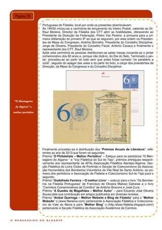 O M E N S A G E I R O D O A L G A R V E
Página 20
Portuguesa de Filatelia, local por onde os presentes deambulavam.
Às 19H30 iniciou-se a cerimónia do lançamento do Inteiro Postal, cabendo ao Dr.
Raul Moreira, Director de Filatelia dos CTT abrir as hostilidades, oferecendo ao
Presidente da Direcção da Federação, Pedro Vaz Pereira, a primazia para a pri-
meira obliteração do primeiro IP ao que se seguiram, por esta ordem os Presiden-
tes da Mesa do Congresso, António Borralho, Presidente do Conselho Disciplinar,
Jorge de Oliveira, Presidente do Conselho Fiscal, António Cavaco e finalmente o
representante dos CTT, Raul Moreira.
Após esta cerimónia as pessoas distribuíram-se pelas mesas iniciando-se o jantar
comemorativo dos 60 anos e, porque não dizê-lo, do Dia do Selo. Terminado o jan-
tar, procedeu-se ao partir do bolo sem que antes fosse cantado “os parabéns a
você”, seguido do apagar das velas e do partir do bolo, a cargo dos presidentes da
Direcção, da Mesa do Congresso e do Conselho Disciplinar.
Finalmente procedeu-se à distribuição dos “Prémios Anuais de Literatura”, refe-
rentes ao ano de 2013 que foram os seguintes:
Prémio “O Philatelista – Melhor Periódico” – Exéquo para os periódicos “O Men-
sageiro do Algarve “ e “Voz Filatélica do Sul do Tejo”, prémios entregues respecti-
vamente aos representante da AFAL-Associação Filatélica Alentejo-Algarve, Sec-
ção Filatélica do Lions Clube de Portimão e Secção de Coleccionismo da Associa-
ção Humanitária dos Bombeiros Voluntários de Vila Real de Santo António, ao pri-
meiro dos periódicos e Associação de Filatelia e Coleccionismo Sul do Tejo para o
segundo;
Prémio “Godofredo Ferreira – O melhor Livro” – exécuo para o livro “Os Bombei-
ros na Filatelia Portuguesa” de Francisco de Oliveira Matoso Galveias e o livro
“Carimbos Comemorativos de Coimbra” de António Bracons e José Cura;
Prémio “A Guedes de Magalhães – Melhor Autor” – para Eduardo José Oliveira
Sousa pela sua contribuição em artigos publicados em diversas revistas;
Prémio “Aníbal Queiroga – Melhor Website e Blog de Filatelia“ para o “Melhor
Website” o (www.filaneiva.com) pertencente à Associação Filatélica e Coleccionis-
mo do Vale do Neiva e para “Melhor Blog” o (http:/sfaac-filatelia.blogspot.com/)
pertencente à Secção Filatélica da Associação Académica de Coimbra.
“O Mensageiro
do Algarve” o
melhor periódico
 