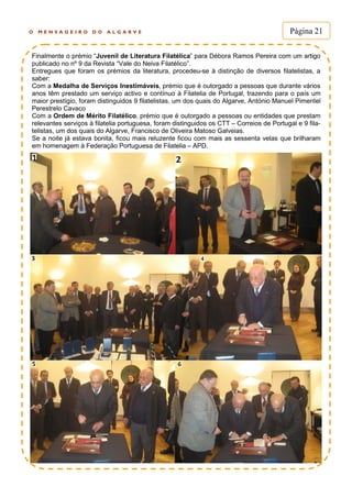 O M E N S A G E I R O D O A L G A R V E Página 21
Finalmente o prémio “Juvenil de Literatura Filatélica” para Débora Ramos Pereira com um artigo
publicado no nº 9 da Revista “Vale do Neiva Filatélico”.
Entregues que foram os prémios da literatura, procedeu-se à distinção de diversos filatelistas, a
saber:
Com a Medalha de Serviços Inestimáveis, prémio que é outorgado a pessoas que durante vários
anos têm prestado um serviço activo e contínuo à Filatelia de Portugal, trazendo para o país um
maior prestígio, foram distinguidos 9 filatelistas, um dos quais do Algarve, António Manuel Pimentel
Perestrelo Cavaco
Com a Ordem de Mérito Filatélico, prémio que é outorgado a pessoas ou entidades que prestam
relevantes serviços à filatelia portuguesa, foram distinguidos os CTT – Correios de Portugal e 9 fila-
telistas, um dos quais do Algarve, Francisco de Oliveira Matoso Galveias.
Se a noite já estava bonita, ficou mais reluzente ficou com mais as sessenta velas que brilharam
em homenagem à Federação Portuguesa de Filatelia – APD.
 