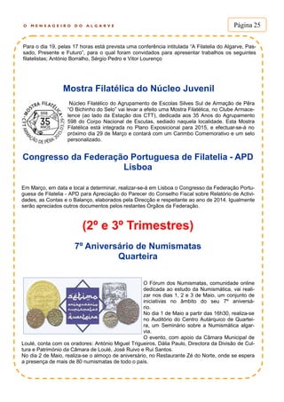 O M E N S A G E I R O D O A L G A R V E Página 25
Para o dia 19, pelas 17 horas está prevista uma conferência intitulada “A Filatelia do Algarve, Pas-
sado, Presente e Futuro”, para o qual foram convidados para apresentar trabalhos os seguintes
filatelistas; António Borralho, Sérgio Pedro e Vitor Lourenço
Mostra Filatélica do Núcleo Juvenil
Núcleo Filatélico do Agrupamento de Escolas Silves Sul de Armação de Pêra
“O Bichinho do Selo” vai levar a efeito uma Mostra Filatélica, no Clube Armace-
lence (ao lado da Estação dos CTT), dedicada aos 35 Anos do Agrupamento
598 do Corpo Nacional de Escutas, sediado naquela localidade. Esta Mostra
Filatélica está integrada no Plano Exposicional para 2015, e efectuar-se-á no
próximo dia 29 de Março e contará com um Carimbo Comemorativo e um selo
personalizado.
Congresso da Federação Portuguesa de Filatelia - APD
Lisboa
Em Março, em data e local a determinar, realizar-se-á em Lisboa o Congresso da Federação Portu-
guesa de Filatelia - APD para Apreciação do Parecer do Conselho Fiscal sobre Relatório de Activi-
dades, as Contas e o Balanço, elaborados pela Direcção e respeitante ao ano de 2014. Igualmente
serão apreciados outros documentos pelos restantes Órgãos da Federação.
(2º e 3º Trimestres)
O Fórum dos Numismatas, comunidade online
dedicada ao estudo da Numismática, vai reali-
zar nos dias 1, 2 e 3 de Maio, um conjunto de
iniciativas no âmbito do seu 7º aniversá-
rio.
No dia 1 de Maio a partir das 16h30, realiza-se
no Auditório do Centro Autárquico de Quartei-
ra, um Seminário sobre a Numismática algar-
via.
O evento, com apoio da Câmara Municipal de
Loulé, conta com os oradores: António Miguel Trigueiros, Dália Paulo, Directora da Divisão de Cul-
tura e Património da Câmara de Loulé, José Ruivo e Rui Santos.
No dia 2 de Maio, realiza-se o almoço de aniversário, no Restaurante Zé do Norte, onde se espera
a presença de mais de 80 numismatas de todo o país.
7º Aniversário de Numismatas
Quarteira
 