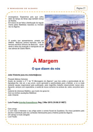 O M E N S A G E I R O D O A L G A R V E Página 27
À Margem
O que dizem do nós
João Violante joao.ms.violante@xxxx
Prezado Matoso Galveias
Acabo de receber o nº 7 de "O Mensageiro do Algarve", que tive então a oportunidade de ler.
Agradeço-lhe, não só, o seu envio, como aproveito a oportunidade para o felicitar, a si e a toda
restante equipa responsável pela publicação, pela magnífico trabalho desenvolvido nessa obra.
Aguardo, sempre com expectativa, a saída de novos números na certeza de, neles, encontrar sem-
pre
material de interesse filatélico, que muito me apraz ler.
Com as minhas saudações filatélicas
João Violante
Luis Frazão luisvbp.frazao@xxxx Seg, 2 Mar 2015 (19:08:51 WET)
Caro amigo
Li com todo o interesse o seu artigo sobre o correio fluvial do Guadiana. Os meus parabéns pelo
escrito e sobretudo pelo seu conteúdo interessante para a história postal do Algarve.
Um abraço e muito obrigado
Luis Frazão
envergadura. Esperamos pois que Julho,
além de tempo de férias seja também tempo
de filatelia.
Em breve irá ser feita a distribuição do regula-
mento pelos filatelistas nascidos ou morado-
res no Algarve.
O quadro que apresentamos, pintado por
Hélène Beauvoir pintora francesa, irmã da
famosa escritora Simone de Beauvoir, repre-
senta a faina da produção e transporte do sal
nas salinas de Castro Marim.
 