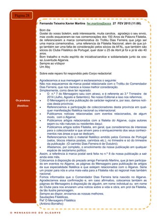 O M E N S A G E I R O D O A L G A R V E
Página 28
Fernando Teixeira Xavier Martins fer.martins@xxxx 27 FEV 2015 (11:00).
Bom dia
Gostei do vosso boletim, está interessante, muita carolice, agradeço o seu envio,
mas vocês esqueceram-se nas comemorações dos 150 Anos da Palavra Filatelia,
de referenciarem a marca comemorativa do Troféu Dias Ferreira, que julgo ser
uma marca comemorativa, uma referencia da Filatelia Nacional, alem de que jul-
go também ser uma falta de consideração pelos sócios da AFAL, que também são
sócios do Clube Filatélico de Portugal, quer dizer o 25 de Abril já foi e já lá vão 40
anos.
Bom trabalho e muito espírito de iniciativa/carolice e solidariedade junto da vos-
sa Juventude Algarvia.
Sempre ao v/dispor
Um Abç
Sobre este reparo foi respondido pelo Corpo redactorial:
Agradecemos a sua mensagem e esclarecemos o seguinte:
Não nos esquecemos da marca postal relacionada com o Troféu do Comendador
Dias Ferreira, que nos merece a nossa melhor consideração.
Simplesmente, como deve ter reparado:
 O n.º 7 do Mensageiro saiu com atraso, e é referente ao 3.º Trimestre de
2014 (Julho, Agosto e Setembro). No nosso Editorial a isso nos referimos;
 O Mensageiro é uma publicação de carácter regional e, por isso, damos notí-
cias desta província;
 Referenciamos a participação de coleccionadores desta província em qual-
quer manifestação filatélica nacional ou internacional;
 Publicamos notícias relacionadas com eventos relacionados, de algum
modo, com o Algarve;
 Publicamos artigos relacionados com a filatelia do Algarve, cujos autores
sejam ou não naturais ou residentes daqui;
 Publicamos artigos sobre Filatelia, em geral, que consideremos de interesse
para o coleccionador e que sirvam para o enriquecimento dos seus conheci-
mentos nas áreas a que se dedicam;
 Referenciamos todo o material filatélico emitido pelos Correios de Portugal
(selos, blocos inteiros postais, carimbos etc.), no trimestre e só do trimestre
da publicação (O carimbo Dias Ferreira é de Outubro);
 Afastamos, por completo, o envolvimento da nossa publicação em qualquer
espécie de sectarismo político.
Assim, a referência à marca postal será feita no n.º 8 da nossa publicação a sair
ainda este mês.
Colocamos à disposição do prezado amigo Fernando Martins, que já tem participa-
do em eventos no Algarve, as páginas do Mensageiro para publicação de artigos
da sua especialidade filatélica e que estejam relacionados com o Algarve. Seria
um prazer para nós e uma mais-valia para a Filatelia não só regional mas também
nacional.
Fomos informados que o Comendador Dias Ferreira teria nascido no Algarve.
Agradecíamos essa confirmação e, em caso afirmativo, colocamos também as
páginas do Mensageiro à disposição de alguém, em nome individual ou em nome
do Clube para nos enviarem uma notícia sobre a vida e obra, em prol da Filatelia,
de tão ilustre personagem.
Sempre ao dispor, enviamos as nossas melhores.
Saudações Filatélicas,
Pel' O Mensageiro Filatélico
(António Borralho)
Os produtos
filatélicos
 