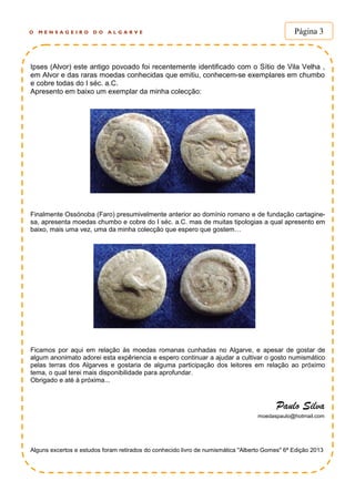 O M E N S A G E I R O D O A L G A R V E Página 3
Ipses (Alvor) este antigo povoado foi recentemente identificado com o Sítio de Vila Velha ,
em Alvor e das raras moedas conhecidas que emitiu, conhecem-se exemplares em chumbo
e cobre todas do I séc. a.C.
Apresento em baixo um exemplar da minha colecção:
Finalmente Ossónoba (Faro) presumivelmente anterior ao domínio romano e de fundação cartagine-
sa, apresenta moedas chumbo e cobre do I séc. a.C. mas de muitas tipologias a qual apresento em
baixo, mais uma vez, uma da minha colecção que espero que gostem…
Ficamos por aqui em relação às moedas romanas cunhadas no Algarve, e apesar de gostar de
algum anonimato adorei esta expêriencia e espero continuar a ajudar a cultivar o gosto numismático
pelas terras dos Algarves e gostaria de alguma participação dos leitores em relação ao próximo
tema, o qual terei mais disponibilidade para aprofundar.
Obrigado e até à próxima...
Paulo Silva
moedaspaulo@hotmail.com
Alguns excertos e estudos foram retirados do conhecido livro de numismática "Alberto Gomes" 6ª Edição 2013
 