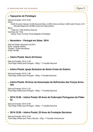 O M E N S A G E I R O D O A L G A R V E Página 31
 Tapeçarias de Portalegre
Data de Emissão: 2014.10.09
Selos:
0,42€ (Cruzeiro Seixas); 0,42€ (Eduardo Nery), 0,50€ (Vieira da Silva); 0,62€ (Júlio Pomar); 0,72
(Almada Negreiros); €0,80€ (Joana de Vasconcelos)
Bloco:
1 Selo de 1,70€ (António Charrua)
Carimbos de 1º Dia:
Lisboa, Porto, Funchal, Ponta Delgada e Portalegre
 Novembro – Portugal em Selos 2014
Data de Edição: Novembro de 2014
Autor: Jorge M. Martins
Tiragem: 8.000 exemplares
Preço: 99,28€
 Inteiro Postal, Navio Gil Eanes
Data de Emissão: 2014.11.05
Taxa Paga (Válido para Portugal) – N20g – 1º Escalão Nacional
 Inteiro Postal, Igreja Santuário do Santo Cristo do Outeiro
Data de Emissão: 2014.11.08
Taxa Paga (Válido para Portugal) – N20g –1º Escalão Nacional
 Inteiro Postal, 40 Anos da Associação de Deficientes das Forças Arma-
das
Data de Emissão: 2014.11.23
Taxa Paga (Válido para Portugal) – N20g – 1º Escalão Nacional
 2014.12.06 – Inteiro Postal, 60 Anos de Federação Portuguesa de Filate-
lia
Data de Emissão: 2014.12.06
Taxa Paga (Válido para Portugal) – N20g – 1º Escalão Nacional
 2014.12.09 – Inteiro Postal, 25 Anos da Fundação Serralves
Data de Emissão: 2014.12.09
Taxa Paga (Válido para Todo o Mundo) – I20g – 1º Escalão Internacional
 