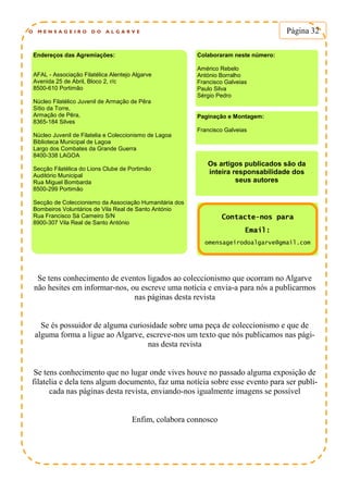 O M E N S A G E I R O D O A L G A R V E Página 32
Endereços das Agremiações:
AFAL - Associação Filatélica Alentejo Algarve
Avenida 25 de Abril, Bloco 2, r/c
8500-610 Portimão
Núcleo Filatélico Juvenil de Armação de Pêra
Sítio da Torre,
Armação de Pêra,
8365-184 Silves
Núcleo Juvenil de Filatelia e Coleccionismo de Lagoa
Biblioteca Municipal de Lagoa
Largo dos Combates da Grande Guerra
8400-338 LAGOA
Secção Filatélica do Lions Clube de Portimão
Auditório Municipal
Rua Miguel Bombarda
8500-299 Portimão
Secção de Coleccionismo da Associação Humanitária dos
Bombeiros Voluntários de Vila Real de Santo António
Rua Francisco Sá Carneiro S/N
8900-307 Vila Real de Santo António
Colaboraram neste número:
Américo Rebelo
António Borralho
Francisco Galveias
Paulo Silva
Sérgio Pedro
Paginação e Montagem:
Francisco Galveias
Os artigos publicados são da
inteira responsabilidade dos
seus autores
Contacte-nos para
Email:
omensageirodoalgarve@gmail.com
Se tens conhecimento de eventos ligados ao coleccionismo que ocorram no Algarve
não hesites em informar-nos, ou escreve uma notícia e envia-a para nós a publicarmos
nas páginas desta revista
Se és possuidor de alguma curiosidade sobre uma peça de coleccionismo e que de
alguma forma a ligue ao Algarve, escreve-nos um texto que nós publicamos nas pági-
nas desta revista
Se tens conhecimento que no lugar onde vives houve no passado alguma exposição de
filatelia e dela tens algum documento, faz uma notícia sobre esse evento para ser publi-
cada nas páginas desta revista, enviando-nos igualmente imagens se possível
Enfim, colabora connosco
 