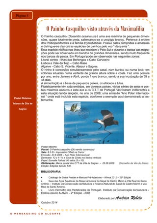 Postal Máximo
Marca de Dia de
Sagres
O M E N S A G E I R O D O A L G A R V E
Página 4
O Painho Casquilho visto através da Maximafilia
O Painho casquilho (Oceanitis oceanicus) é uma ave marinha de pequenas dimen-
sões, quase totalmente preta, salientando-se o uropígio branco. Pertence à ordem
dos Podicipediformes e à família Hydrobatidae. Possui patas compridas e amarelas
e distingue-se das outras espécies de painhos pelo voo “ dançante “.
Esta espécie nidifica nas ilhas que rodeiam o Polo Sul e durante a época das migra-
ções pode ser observado em bandos de grandes dimensões, sendo muito frequente
nos barcos de pesca. Em Portugal pode ser observado nas seguintes zonas:
Litoral centro - Ilhas das Berlengas e Cabo Carvoeiro
Lisboa e Vale do Tejo – Cabo Raso
Algarve - Cabo S. Vicente, Aljezur e Sagres.
O ninho é construído simultaneamente pelo casal, num buraco ou numa toca, em
colónias situadas numa vertente de grande altura sobre a costa. Faz uma postura
por ano, entre Janeiro e Abril, pondo 1 ovo branco, sendo a sua incubação de 39 a
48 dias.
A alimentação é a base de pequenos peixes, crustáceos e lulas.
Filatelicamente têm sido emitidas, em diversos países, várias séries de selos e pos-
tais máximos alusivos a esta ave e os C.T.T de Portugal não ficaram indiferentes a
esta situação tendo lançado, no ano de 2008, uma emissão “Ano Polar Internacio-
nal ” onde está incluída esta espécie, conforme o exemplar aqui demonstrado o tes-
temunha.
Postal Máximo
Postal: O Painho casquilho (Oc eanitis oceanicus)
Selo: € 0.61- Impressão Offset na Cartor
Emissão: 23.6.2008 – Ano Polar Internacional
Denteado: 12 x 11 ¾ e Cruz de Cristo nos lados verticais
Papel: Esmalte Folhas: 50 selos (5 x 10)
Obliteração: Marca postal dos CTT de Vila de Sagres – 23.06.2008 (Concelho de Vila do Bispo).
Edição: Edições Século XXI.
BIBLIOGRAFIA:
 Catálogo de Selos Postais e Marcas Pré-Adesivas – Afinsa 2012 – 29ª Edição
 Guia das Aves Aquáticas da Reserva Natural do Sapal de Castro Marim e Vila Real de Santo
António – Instituto Da Conservação da Natureza e Reserva Natural do Sapal de Castro Marim e Vila
Real de Santo António.
 Livro Vermelho dos Vertebrados de Portugal - Instituto da Conservação da Natureza -
Editora Assírio & Alvim – 2ª Edição - 2006
Elaborado por Américo Rebelo
Outubro 2014
 
