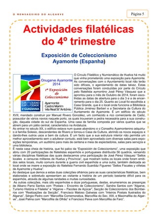 O M E N S A G E I R O D O A L G A R V E Página 5
Actividades filatélicas
do 4º trimestre
Exposición de Coleccionismo
Ayamonte (Espanha)
O Círculo Filatélico y Numismático de Huelva há muito
que vinha prometendo uma exposição para Ayamonte.
As conversações com o Ayuntamento local não terão
sido difíceis, o agendamento de datas talvez. Estas
conversações foram conduzidas por parte do Círculo
pelo filatelista aymontino José Pérez Vásquez que a
aprontou para o mês de Outubro de 2014, foram esco-
lhidas as datas de abertura para o dia 3 e a de encer-
ramento para o dia 25. Quanto ao Local foi escolhida a
Casa Grande, que é o local onde funciona a Biblioteca
Pública Jiménez Barberi e a Secretaria da Cultura do
Auntamento de Ayamonte. É um edifício do século
XVII, mandado construir por Manuel Rivero González, um conhecido e rico comerciante de Cadiz,
possuidor de vários navios naquele porto, os quais trouxeram a pedra necessária para a sua constru-
ção, daquela cidade do sul de Espanha. Uma casa de família composta por vários quartos que se
abrem para um pátio central, característico na Andaluzia.
Ao entrar no século XX, o edifício estava num quase abandono e o Conselho Ayamontenino adquiriu-
o à família Solesio, descendentes de Rivero e tornou-o Casa da Cultura, abrindo os novos espaços e
dando-lhes outros usos a bem da cultura. É um facto que a sua estrutura interior não permitia um
melhor aproveitamento sem o adulterar contudo, está bem aproveitado com diversas salas para expo-
sições temporárias, um auditório para mais de centena e meia de espectadores, salas para serviços e
uma biblioteca.
É nesta casa cheia de história, que foi palco da “Exposición de Coleccionismo”, uma exposição que
abriu com 20 participações de filatelistas espanhóis e portugueses distribuída 56 quadros, versando
várias disciplinas filatélicas das quais destacamos uma participação de José Pérez Vásquez “Sellos
locales e censuras militares de Huelva y Província”, que mostram todos os locais onde foram emiti-
dos selos locais, muito comuns durante a guerra civil espanhola e uma outra, também dedicada ao
local onde se insere a exposição do filatelista Fernando Suardiáz Figuereo “Sellos Fiscales y viñetas
de Ayamonte y Huelva”.
Ao destaque que demos a estas duas colecções olhámos para as suas características filatélicas, bem
elaboradas e sobretudo apresentam ao visitante a história de um período bastante difícil para os
espanhóis, através de algumas raridades e muitas curiosidades.
As outras colecções, mais oito espanholas e doze portuguesas, destas, enumeramos as presenças
de Albano Parra Santos com “Postais – Encontro de Coleccionismo”, Sandra Santos com “Algarve,
Turismo História e Filatelia” e “Algarve – Pacotes de Açúcar”, Secção de Coleccionismo dos Bombei-
ros com “Realizações da Secção”, Francisco Matoso Galveias com “Inteiros Postais Ilustrados do
Algarve”, Sérgio Pedro com “Marcofilia Comemorativa, Marcofilia do Sec. XXI, e Maximafilia do Algar-
ve”, José Palma com “Marcofilia de Olhão” e Francisco Paiva com Marcofilia de Faro”.
 