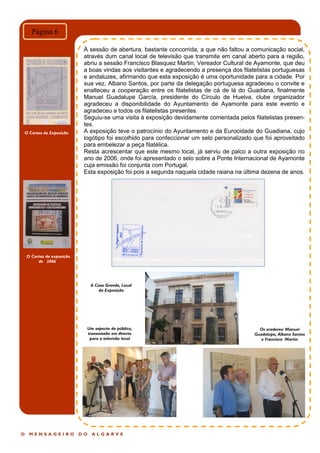 O Cartaz da exposição
de 2006
O M E N S A G E I R O D O A L G A R V E
Página 6
À sessão de abertura, bastante concorrida, a que não faltou a comunicação social,
através dum canal local de televisão que transmite em canal aberto para a região,
abriu a sessão Francisco Blasquez Martin, Vereador Cultural de Ayamonte, que deu
a boas vindas aos visitantes e agradecendo a presença dos filatelistas portuguesas
e andaluzes, afirmando que esta exposição é uma oportunidade para a cidade. Por
sua vez, Albano Santos, por parte da delegação portuguesa agradeceu o convite e
enalteceu a cooperação entre os filatelistas de cá de lá do Guadiana, finalmente
Manuel Guadalupe García, presidente do Círculo de Huelva, clube organizador
agradeceu a disponibilidade do Ayuntamento de Ayamonte para este evento e
agradeceu a todos os filatelistas presentes.
Seguiu-se uma visita à exposição devidamente comentada pelos filatelistas presen-
tes.
A exposição teve o patrocínio do Ayuntamento e da Eurocidade do Guadiana, cujo
logótipo foi escolhido para confeccionar um selo personalizado que foi aproveitado
para embelezar a peça filatélica.
Resta acrescentar que este mesmo local, já serviu de palco a outra exposição no
ano de 2006, onde foi apresentado o selo sobre a Ponte Internacional de Ayamonte
cuja emissão foi conjunta com Portugal.
Esta exposição foi pois a segunda naquela cidade raiana na última dezena de anos.
O Cartaz da Exposição
A Casa Grande, Local
da Exposição
Um aspecto do público,
transmissão em directo
para a televisão local
Os oradores: Manuel
Guadalupe, Albano Santos
e Francisco Martin
 