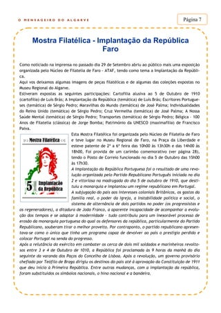 O M E N S A G E I R O D O A L G A R V E Página 7
Como noticiado na imprensa no passado dia 29 de Setembro abriu ao público mais uma exposição
organizada pelo Núcleo de Filatelia de Faro - ATAF, tendo como tema a Implantação da Repúbli-
ca.
Aqui vos deixamos algumas imagens de peças filatélicas e de algumas das coleções expostas no
Museu Regional do Algarve.
Estiveram expostas as seguintes participações: Cartofilia alusiva ao 5 de Outubro de 1910
(cartofilia) de Luís Brás; A Implantação da República (temática) de Luís Brás; Escritores Portugue-
ses (temática) de Sérgio Pedro; Maravilhas do Mundo (temática) de José Palma; Individualidades
do Reino Unido (temática) de Sérgio Pedro; Cruz Vermelha (temática) de José Palma; A Nossa
Saúde Mental (temática) de Sérgio Pedro; Transportes (temática) de Sérgio Pedro; Bélgica – 100
Anos de Filatelia (clássica) de Jorge Bomba; Património da UNESCO (maximafilia) de Francisco
Paiva.
Esta Mostra Filatélica foi organizada pelo Núcleo de Filatelia de Faro
e teve lugar no Museu Regional de Faro, na Praça da Liberdade e
esteve patente de 2ª a 6ª feira das 10h00 às 13h30h e das 14h00 às
18h00, Foi provida de um carimbo comemorativo (ver página 28),
tendo o Posto de Correio funcionado no dia 5 de Outubro das 15h00
às 17h30.
A Implantação da República Portuguesa foi o resultado de uma revo-
lução organizada pelo Partido Republicano Português iniciada no dia
2 e vitoriosa na madrugada do dia 5 de outubro de 1910, que desti-
tuiu a monarquia e implantou um regime republicano em Portugal.
A subjugação do país aos interesses coloniais Britânicos, os gastos da
família real, o poder da igreja, a instabilidade política e social, o
sistema de alternância de dois partidos no poder (os progressistas e
os regeneradores), a ditadura de João Franco, a aparente incapacidade de acompanhar a evolu-
ção dos tempos e se adaptar à modernidade – tudo contribuiu para um inexorável processo de
erosão da monarquia portuguesa do qual os defensores da república, particularmente do Partido
Republicano, souberam tirar o melhor proveito. Por contraponto, o partido republicano apresen-
tava-se como o único que tinha um programa capaz de devolver ao país o prestígio perdido e
colocar Portugal na senda do progresso.
Após a relutância do exército em combater os cerca de dois mil soldados e marinheiros revolto-
sos entre 3 e 4 de Outubro de 1010, a República foi proclamada às 9 horas da manhã do dia
seguinte da varanda dos Paços do Concelho de Lisboa. Após a revolução, um governo provisório
chefiado por Teófilo de Braga dirigiu os destinos do país até à aprovação da Constituição de 1911
que deu início à Primeira República. Entre outras mudanças, com a implantação da república,
foram substituídos os símbolos nacionais, o hino nacional e a bandeira.
Mostra Filatélica - Implantação da República
Faro
 
