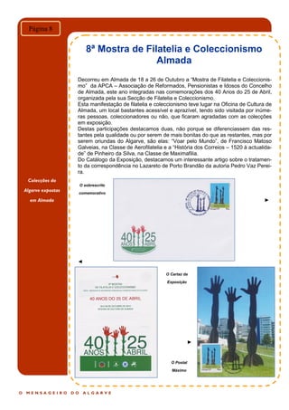 O M E N S A G E I R O D O A L G A R V E
Página 8
Decorreu em Almada de 18 a 26 de Outubro a “Mostra de Filatelia e Coleccionis-
mo” da APCA – Associação de Reformados, Pensionistas e Idosos do Concelho
de Almada, este ano integradas nas comemorações dos 40 Anos do 25 de Abril,
organizada pela sua Secção de Filatelia e Coleccionismo.
Esta manifestação de filatelia e coleccionismo teve lugar na Oficina de Cultura de
Almada, um local bastantes acessível e aprazível, tendo sido visitada por inúme-
ras pessoas, coleccionadores ou não, que ficaram agradadas com as colecções
em exposição.
Destas participações destacamos duas, não porque se diferenciassem das res-
tantes pela qualidade ou por serem de mais bonitas do que as restantes, mas por
serem oriundas do Algarve, são elas: “Voar pelo Mundo”, de Francisco Matoso
Galveias, na Classe de Aerofilatelia e a “História dos Correios – 1520 à actualida-
de” de Pinheiro da Silva, na Classe de Maximafilia.
Do Catálogo da Exposição, destacamos um interessante artigo sobre o tratamen-
to da correspondência no Lazareto de Porto Brandão da autoria Pedro Vaz Perei-
ra.
►
◄
►
8ª Mostra de Filatelia e Coleccionismo
Almada
O sobrescrito
comemorativo
O Postal
Máximo
O Cartaz da
Exposição
Colecções do
Algarve expostas
em Almada
 