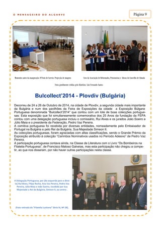 Bulcollect’2014 - Plovdiv (Bulgária)
O M E N S A G E I R O D O A L G A R V E Página 9
Decorreu de 24 a 26 de Outubro de 2014, na cidade de Plovdiv, a segunda cidade mais importante
da Bulgária e num dos pavilhões da Feira de Exposições da cidade a Exposição Búlgara-
Portuguesa denominada “Bulcollect’2014” que contou com um lote de boas colecções portugue-
sas: Esta exposição que foi simultaneamente comemorativa dos 25 Anos da fundação da FEPA
contou com uma delegação portuguesa incluiu o comissário, Rui Alves e os jurados João Soeiro e
Júlio Maia e o presidente da Federação, Pedro Vaz Pereira.
A comitiva portuguesa foi recebida por diversas entidades, nomeadamente pelo Embaixador de
Portugal na Bulgária e pelo Rei da Bulgária, Sua Majestade Simeon II.
As colecções portuguesas, foram agraciadas com altas classificações, sendo o Grande Prémio da
Exposição atribuído à colecção “Carimbos Nominativos usados no Período Adesivo” de Pedro Vaz
Pereira.
A participação portuguesa contava ainda, na Classe de Literatura com o Livro “Os Bombeiros na
Filatelia Portuguesa”, de Francisco Matoso Galveias, mas esta participação não chegou a compe-
tir, ao que nos disseram, por não haver outras participações nesta classe.
A Delegação Portuguesa, por (da esquerda para a direi-
ta) Rui Alves, Filipa Rocha, Ana Vaz Pereira, Pedro Vaz
Pereira, Júlio Maia e João Soeiro, recebida por Sua
Majestade o Rei da Bulgária, Simeon II, ao centro .
(Foto retirada da “Filatelia Lusitana” Série III, Nº 28).
Momentos antes da inauguração. O Posto de Correio. Projecção de imagens Coro da Associação de Reformados, Pensionistas e Idosos do Concelho de Almada
Fotos gentilmente cedidas pelo filatelista Luís Fernando Santos
 