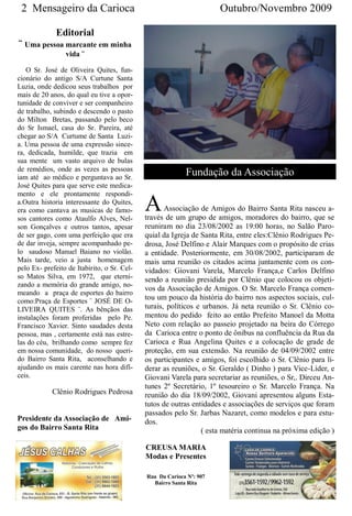 2 Mensageiro da Carioca                                              Outubro/Novembro 2009

              Editorial
¨ Uma pessoa marcante em minha
                 vida ¨

   O Sr. José de Oliveira Quites, fun-
cionário do antigo S/A Curtune Santa
Luzia, onde dedicou seus trabalhos por
mais de 20 anos, do qual eu tive a opor-
tunidade de conviver e ser companheiro
de trabalho, subindo e descendo o pasto
do Milton Bretas, passando pelo beco
do Sr Ismael, casa do Sr. Pareira, até
chegar ao S/A Curtume de Santa Luzi-
a. Uma pessoa de uma expressão since-
ra, dedicada, humilde, que trazia em
sua mente um vasto arquivo de bulas
de remédios, onde as vezes as pessoas
iam até ao médico e perguntava ao Sr.
                                                           Fundação da Associação
José Quites para que serve este medica-
mento e ele prontamente respondi-
a.Outra historia interessante do Quites,
era como cantava as musicas de famo-
sos cantores como Ataulfo Alves, Nel-
                                             A      Associação de Amigos do Bairro Santa Rita nasceu a-
                                             través de um grupo de amigos, moradores do bairro, que se
son Gonçalves e outros tantos, apesar        reuniram no dia 23/08/2002 as 19:00 horas, no Salão Paro-
de ser gago, com uma perfeição que era       quial da Igreja de Santa Rita, entre eles:Clênio Rodrigues Pe-
de dar inveja, sempre acompanhado pe-        drosa, José Delfino e Alair Marques com o propósito de crias
lo saudoso Manuel Baiano no violão.          a entidade. Posteriormente, em 30/08/2002, participaram de
Mais tarde, veio a justa homenagem           mais uma reunião os citados acima juntamente com os con-
pelo Ex- prefeito de Itabirito, o Sr. Cel-   vidados: Giovani Varela, Marcelo França,e Carlos Delfino
so Matos Silva, em 1972, que eterni-         sendo a reunião presidida por Clênio que colocou os objeti-
zando a memória do grande amigo, no-
                                             vos da Associação de Amigos. O Sr. Marcelo França comen-
meando a praça de esportes do bairro
como:Praça de Esportes ¨ JOSÉ DE O-
                                             tou um pouco da história do bairro nos aspectos sociais, cul-
LIVEIRA QUITES ¨. As bênçãos das             turais, políticos e urbanos. Já neta reunião o Sr. Clênio co-
instalações foram proferidas pelo Pe.        mentou do pedido feito ao então Prefeito Manoel da Motta
Francisco Xavier. Sinto saudades desta       Neto com relação ao passeio projetado na beira do Córrego
pessoa, mas , certamente está nas estre-     da Carioca entre o ponto de ônibus na confluência da Rua da
las do céu, brilhando como sempre fez        Carioca e Rua Angelina Quites e a colocação de grade de
em nossa comunidade, do nosso queri-         proteção, em sua extensão. Na reunião de 04/09/2002 entre
do Bairro Santa Rita, aconselhando e         os participantes e amigos, foi escolhido o Sr. Clênio para li-
ajudando os mais carente nas hora difí-      derar as reuniões, o Sr. Geraldo ( Dinho ) para Vice-Líder, e
ceis.                                        Giovani Varela para secretariar as reuniões, o Sr,. Dirceu An-
                                             tunes 2º Secretário, 1º tesoureiro o Sr. Marcelo França. Na
            Clênio Rodrigues Pedrosa         reunião do dia 18/09/2002, Giovani apresentou alguns Esta-
                                             tutos de outras entidades e associações de serviços que foram
                                             passados pelo Sr. Jarbas Nazaret, como modelos e para estu-
Presidente da Associação de Ami-             dos.
gos do Bairro Santa Rita                                        ( esta matéria continua na próxima edição )

                                             CREUSA MARIA
                                             Modas e Presentes

                                             Rua Da Carioca Nº: 907
                                               Bairro Santa Rita
 