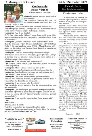 3 Mensageiro da Carioca                                                   Outubro/Novembro 2009
                      Conhecendo                                                Falando Sério
                     Nosso Vizinho                                               Com Toninho carioquinha
                                    (Giovani Varela - Entrevista)
                                                                                      Conviver com o Não:
                             Mensageiro: Qual o nome do senhor, onde e
                             quando nasceu?                                         A necessidade de conhecer este
                             Zico: Antonio de Oliveira e Silva, nasci em    advérbio negativo pode ser o norteador
                             Marinho da Serra ( Perto de Moeda Nova ) em    do futuro de um jovem. Nós como pais e
18/02/1921, tenho 88 anos.                                                  mães devemos
Mensageiro: Quem eram os seus pais, e quantos irmãos eram?                  aprender a dizer o não a nossos filhos
                                                                            desde que comecem a entender o signifi-
Zico: Meu pai era Antonio Domingos da Silva e Maria Oliveira da
                                                                            cado das palavras para saberem que nem
Costa, éramos 9 irmãos sendo 7 mulheres e 2 homens.                         tudo é possível desde e infância, até à
Mensageiro: Fale de sua família?                                            vida adulta e final.
ZICO: Sou viúvo, tenho 9 filhos, 7 noras, 2 genros, 20 netos, 5 bis-                Não devemos trocar a permissivi-
netos e atualmente tenho uma companheira chamada Arlinda Verô-              dade como se fosse uma forma de amor,
nica da Fonseca.                                                            pois quem ama corrige e quer o melhor
Mensageiro: Quando o senhor veio morar no bairro Santa Rita?                para os filhos.
Zico: Eu estava co 17 para 18 anos, trabalhei na ( CIIC ) “Fábrica                  Na infância menor, quando uma
Velha “, fui encarregado na Usina WIGG ( Miguel Burnier ), Pe-              criança mexe na TV, no som, no compu-
dreiro em Rio Acima e no Curtume Santa Luzia ( na máquina de                tador não devemos achar graça mas sim
rebaixar ) e aposentei.                                                     corrigir alegando que tudo tem o seu
Mensageiro: Como era o bairro na época e como está hoje?                    tempo, o mesmo acontecimento com pa-
                                                                            lavras feias (Xingar) ou relativas a partes
Zico: Poucas casas, ainda não tinha Igreja, podia pescar no Córrego
                                                                            do corpo com gírias, e sim educá-los a
da Carioca, hoje não pescamos mais, mas esta muito melhor, o co-            usar o nome correto e onde se deve falar.
mércio cresceu e o bairro também.                                           Aos pais cabe a difícil tarefa de educá-
Mensageiro: O que o senhor mais gosta de fazer?                             los a chamada educação de berço, tão em
Zico: Passear, viajar, dançar, jogar um truco., cuidar da criação           falta nos dias atuais, causador do tudo é
( umas vaquinhas ).                                                         permitido a qualquer idade e qualquer
Mensageiro: Qual o tipo de comida que mais gosta?                           preço.          Sempre que notar um erro
Zico: frango com quiabo, tropeiro, comida caseira, do dia a dia.            de seus filhos procure saber onde nós
Mensageiro: Quando não está em casa o que mais gosta de fazer?              erramos. A pancadaria nada resolve, cri-
Zico: Passear, visitar amigos, ir a igreja.                                 ando o ódio e distanciado-nos de nossos
Mensageiro: Qual o fato ou caso da vida que marcou muito?                   filhos.         Procure sempre conversar
Zico: os bons carnavais de clube, fui presidente do Santa Luzia “           mesmo quando entre irmãos estão a dis-
                                                                            cutir tentando orientá-los com palavras
Friagem “escolas de samba, era interessante.
                                                                            que talvez tenham ouvido de nossos pais,
Mensageiro: O que o senhor acha da política?                                procure-se se informar com a atualidade,
Zico: A política sempre existiu, é boa, às vezes complicada mas             não existe assunto proibido entre pais e
precisamos dela.                                                            filhos e nem vai fazer com que percam o
Mensageiro: Qual a mensagem que o senhor deixa para os jovens?              respeito, será ao contrario. Meu pai sem-
Zico: Fazer e procurar as coisas boas, ter respeito, estudar, um dita-      pre me dizia: “se pancada resolvesse pre-
do meu pai sempre falava: “ é preferível andar sozinho do que mal           so não voltava a ser preso”. Meu filho
acompanhado “.                                                              me disse: “Bem que o senhor disse que a
Mensageiro: O que significa para o senhor, Deus, Amor e Vida?               briga La fora é pior ( emprego, escola,
Zico:                                                                       lugar no ônibus, convivência) em casa
Deus: É tudo                                                                somos irmãos, temos que aprender a nos
Amor: A união da família                                                    respeitar. È sempre recompensável dei-
                                                                            xar de assistir um futebol, uma novela na
Vida: É a coisa melhor que tem quando se tem saúde.
                                                                            TV e ouvir o que nossos filhos nos que-
Mensageiro: Nossos agradecimentos ao Senhor Zico. Na próxima                rem falar.
edição o(a) entrevistado(a) pode ser Você.
                                                                                        Boa sorte       A.B.O

 “Lojinha da Zezé”                                              Supermercado              Mercearia Comercio Va-
                                                                 Carioquinha                           rejista
Artigos Para Cama, Mesa, Ba-                                                               Papelaria,Art. Escolar Presentes,
    nho, Moda Masculina                                                                       Confecções, Perfumaria e
                                                                Rua da Carioca Nº:4                  Hidráulica.
 Adulto e Infantil, Bijuterias                                   Bairro Santa Rita             Rua da carioca Nº:988
                                                                  Tel.: 3561-6235                 Tel.:35613554
     Rua 22 de Maio nº 7
 