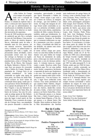 4 Mensageiro da Carioca                        Outubro/Novembro
                   Historia - Bairro da Carioca
                                       ...E A “CARIOCA” FICOU POR AQUI



A
              velha Itabira do Campo          montanhas, aproveitando a estrada         mais tradicionais do antigo bairro da
             vivia tempos de prosperi-        que ligava Paraopeba a Itabira do         Carioca, como a família Gurgel, Mo-
             dade com a extração de           Campo. Assim surgiu o que veria a         reira Clemente, Prata, Celestino, Lo-
             ouro na mina da cata             ser o bairro da Carioca, às margens       pes, Góis, Marques, Pereira, que ti-
branca. A vontade de explorar mais e          do córrego , que tem também o seu         nham como personagens principais:
mais e a ânsia por mais riquezas fazi-        nome. Ao longo das margens do cór-        João Gurgel, José Clemente, Sá Pau-
am com que os administradores in-             rego foram sendo construídas as ca-       lina Moreira ( uma das pessoas mais
tensificassem os trabalhos de perfura-        sas e as primeiras atividades econô-      queridas do bairro, que possui uma
ção da mina, sem observar as medi-            micas, tais como olarias, carpintarias,   rua com seu nome), Sr. Chiquinho
das necessárias de segurança.                 moinhos de fubá e canjica ferrarias e     Lopes, João Vitorino, Pedro Prata,
No ano de 1844 aconteceu uma gran-            também, ainda que timidamente, fo-        José Jacó, José Rodrigues Pereira
de catástrofe que pôs fim a extração          ram se desenvolvendo a agropecuária       ( Zé Nosso), Sá Gina, Sá Tiola e ou-
do ouro de Cata Branca. Uma enorme            e o comercio. Surgiram as famílias        tras pessoas que foram de grande im-
pedra ou bloco de minério despren-            que se tornaram tradicionais na regi-     portância na formação do hoje popu-
deu-se, obstruindo parte da mina e            ão e juntamente com elas o progres-       loso bairro. O crescimento e a ocupa-
matando mais de cem pessoas, em               so. Antes, a localidade não tinha no-     ção dessa parte da cidade fez com
sua maioria escravos. Apavorados              me definido, era apenas uma exten-        que a região conte hoje com um ativo
com o acidente, os sobreviventes se           são do Córrego Seco.                      comércio, indústrias e uma das me-
espalharam por toda a região, uns             O nome carioca surgiu por acaso.          lhores escolas da cidade, a E. E. Hen-
procurando outras atividades, outros          Certa vez uma bela mulher do Rio de       rique Michel, criada em 25 de No-
procurando extrair ouro nos leitos            Janeiro veio para Itabira do Campo        vembro de 1960 com a denominação
dos córrego ou barranco na região.            em busca de tratamento de saúde,          de Grupo Escolar Capitão Antônio
Assim, foram surgindo novos núcleos           pois o clima aqui era muito recomen-      Augusto. Essa escola, instalada no
populacionais, como o Córrego Seco,           dado para a cura de doenças pulmo-        dia 17 de janeiro de 1961, funcionou
Arêdes, Pé do Morro, São Gonçalo              nares. A visitante tratou-se, recupe-     até 1967 no salão paroquial N. S. de
do Bação, Saboeiro e Outros. O Cór-           rando a saúde. Resolveu então fixar       Fátima, sendo que em 1968 foi trans-
rego Seco aos poucos foi crescendo            residência aqui. Por ser uma mulher       ferida para o prédio construído na
rumo a Itabira do Campo. Quando a             muito bonita, conquistava facilmente      gestão do prefeito Celso Matos Silva,
população do Córrego Seco já era              a rapaziada da época que freqüentava      recebendo então a denominação de
bastante considerável , foi então             a sua casa. Era comum alguém per-         Grupo Escolar Henrique Michel. Em
construída na região uma igreja de            guntar aos rapazes onde iriam à noite.    19 de Junho de 1974 passou a deno-
bom porte, em honra de Santa Rita.            A resposta era: - Vou na Carioca. As-     minar-se E. E. Henrique Michel. Aos
Ainda existem no local ruínas da              sim, o lugar ficou conhecido como         mais novos e mesmo àqueles que
construção dessa igreja, sendo que os         Carioca. Esse nome permaneceu até         sempre tiveram curiosidade e nunca
seus pertences foram distribuídos en-         que saudoso Padre Adelmo, chegan-         souberam da origem do nome que
tre as igrejas da paróquia de N. S. da        do a Itabirito, procurou mudar os no-     ainda prevalece no linguajar do povo,
Boa Viagem e sua pia batismal en-             mes dos bairros, dando-lhes nomes         fica ai um pouco da historia do bairro
contra-se na igreja de Santa Rita, do         de santos. Então, o bairro da Carioca     da Carioca, Esse importante bairro de
bairro da Carioca. Seu sino foi colo-         passou a ser bairro Santa Rita, o bair-   nossa cidade.”
cado na antiga igreja de São Sebasti-         ro do Chancudo passou a se chamar
ão, lá ficando até a demolição desta          São José, o bairro Esmeril passou a       Fonte: Livro Vol.1 Itabirito
para dar lugar à atual matriz de São          se chamar Santa Efigenia, a Vila Ale-     “Memória Viva dos Sentimentos”
Sebastião. Com o aumento da ocupa-            gre passou a se chamar bairro São         Autor Jarbas Nazareth de Sousa
ção do Córrego Seco, sua população            Geraldo. Hoje residem no bairro San-
aos poucos descendo a encosta das             ta Rita descendentes das famílias

                     Expediente                                Bar da Cecília                         Mercearia
Mensageiro da Carioca
Rua Efigênia de Oliveira Batista, nº:435 Bairro: Santa    Diverso salgados e frango assado            Sô Vicente
Rita                                                           Rua da Carioca N: 431
                                                                                                  Doces caseiros de Moeda
Colaboradores: Clenio, Kelcio, Alair, Giovani, Rodrigo,          Bairro Santa Rita
                                                                                             Há 25 anos servindo bem a sua famí-
Juliano, Rita, Toninho Carioquinha, COPAA, Jarbas Na-                                                        lia
zareth                                                                                         Rua João Faria Gurgel Nº: 20
Fotos: Acervo da Associação de Amigos do Bairro Santa
Rita, Professor Carlos Alberto                            Positivo Transportes LD-
Revisão: Claudia Mendanha (kaka)
Redação: Giovani Varela
                                                                     TA.
Projeto Gráfico e Diagramação: Rodolfo Braga dos                  Rua A.B Nº: 21
Santos                                                          Residencial Belo Vale
E-mail: associacaodeamigos@yahoo.com.br                           Tel.: 3561-6128
Impressão: Artes Gráfica Faria                                    Cel.: 9962-1332
Tiragem: 2.000 exemplares
 