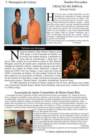 5 Mensageiro da Carioca                                                   Outubro/Novembro
                                                                     CRIAÇÃO DO JORNAL
                                                                               (Giovani Varela)



                                                            H
                                                                         á 10 anos moro no bairro Santa Rita, sou Vice
                                                                         Presidente da Associação de Amigos, participei
                                                                         da Conferência Santa Luzia, sou diretor violo-
                                                                         nista do coral Santa Rita, fui vereador e presi-
                                                            dente da Câmara Municipal de Itabirito, e pensei, o bairro
                                                            Santa Rita cresceu muito e com uma variedade diversificada
                                                            de comércio, desde a Ponte de Pedra até a entrada do Córre-
                                                            go Seco e pensei: por quê não criar um jornal no bairro San-
                                                            ta Rita ? Fiz uns rascunhos, e com o meu sobrinho Rodolfo
                                                            Braga dos Santos (Filho do Zizinho Construtor), que é
                                                            “fera” na informática, deixei para que o mesmo fizesse a
                                                            formatação e diagramação do jornal, com os temas aborda-
                                                            dos que me veio em mente.
                                                            Está aí este presente para a comunidade do bairro Santa Ri-
                                                            ta, espero que gostem.                Um abraço!


                       Talento em destaque


       N
                  atural de Itabirito, Filipe Nolasco Pedrosa, desde
                  1999 integra o Coral Canarinhos de Itabirito, on-
                  de iniciou seus estudos musicais, e atualmente le-
                  ciona aulas de musicalização e flauta doce. No
ano de 2006, recebeu da ex-secretaria de cultura de MG, Berenice
Menegale, uma bolsa de estudos, para a respeitada escola de música,
Fundação de Educação Artística. Atualmente, participa como instru-
mentista dos Grupos de Flautas Doces Menestréis, Conjunto de
Flautas da UFOP e Trio Ars Antiqua, e como cantor dos Corais da
UFOP e Canarinhos de Itabirito. Na Universidade Federal de Ouro
Preto gradua-se em Licenciatura em Música, e desenvolve o traba-
lho de monitoria de Flauta Doce, é aluno extensionista do projeto de
música para crianças, “Quebra-Cabeça”, em ambos, orientado por Tereza de Castro.
      Em 2008 participou do Festival de Música Antiga de Juiz de Fora, aperfeiçoou seus estudos
com os professores Ricardo Kanji e Natália Chain (Holanda), tendo como foco o estudo de Flauta Do-
ce e Música antiga.

             Associação de Apoio Comunitário do Bairro Santa Rita
 A Associação de Apoio Comunitário do Bairro Santa Rita que tem como seu presidente o Sr. Antônio de Oliveira
Bosco, é destaque nos trabalhos sociais, artísticos, culturais, e vem crescendo a cada dia mais na promoção humana,
na solidariedade, e na justiça social no bairro Santa Rita. No Salão Comunitário já acontece os cursos de: Crochê, Ma-
cramê, Vagonete, Manicure e Pintura, nos horários de 14:00 hs às 16:00 hs, Curso de Capoeira infantil às terças e
quartas feiras nos horários de 18:30 hs às 19:30 hs para criançãs e 19:30 hs às 20:30 hs para adultos, a Ginástica com
Fisioterapeuta e Psicólogo, funciona às segundas feiras de 13:00 hs às 17:00 hs, a Cooperativa de merenda caseira
( culinária ), sendo feito ainda o aferimento de pressão arterial todas às segundas feiras na parte da manha, também é
                                          feito o aluguel dos utensílios de vasilhames de cozinha, mesas e cadeiras, toa-
                                          lhas, etc, pelo telefone 3561-6164.
                                          A grande novidade é o investimento da Associação comunitária que com recur-
                                          sos próprios conseguidos através dos eventos realizados no bairro, do Julfest, e
                                          das rendas dos aluguéis do salão, do clube de sócios, foram adquiridos 06 com-
                                          putadores e 01 impressora, e montada uma sala para os cursos que serão ofere-
                                          cidos à comunidade do bairro Santa Rita sendo eles: Windows, Word, Excel,
                                          Power Point, e digitação. Em breve já estarão em funcionamento que terá a
                                          grande parceria do CEFET-                                            ministrados
                                          pelos alunos daquela instituição em parceria com a Associação Comunitária do
                                          bairro Santa Rita.
                                                              É A NOSSA ASSOCIAÇÃO EM AÇÃO!
 