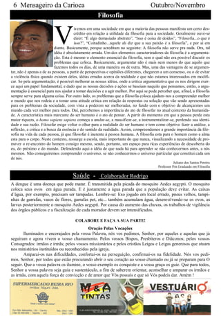 6 Mensageiro da Carioca                                                             Outubro/Novembro
                                                     Filosofia


                          V
                                        ivemos em uma sociedade em que a maioria das pessoas manifesta um certo des-
                                        crédito em relação a utilidade da filosofia para a sociedade. Geralmente ouve-se
                                        dizer: “É algo demasiado abstrato”, “Isso é coisa de doidos”, “Filosofia...o que é
                                        isso?”, “Coitadinho...aquele ali diz que a sua paixão é a filosofia”, e por aí em
                            diante. Basicamente, porque acreditam no seguinte: A filosofia não serve pra nada. Ora, tal
                            idéia é absolutamente errada. Um dos elementos caracterizadores da filosofia é a argumenta-
                            ção. Esta é mesmo o elemento essencial da filosofia, sem o qual não era possível discutir os
                            problemas que coloca. Basicamente, argumentar não é mais nem menos do que aquilo que
                            fazemos todos os dias, de uma maneira ou de outra. Mas, uma das vantagens de se argumen-
tar, não é apenas a de as pessoas, a partir de perspectivas e opiniões diferentes, chegarem a um consenso, ou o de evitar
a violência física quando existem deles, idéias erradas acerca da realidade e que não estamos interessados em modifi-
car. Se pela argumentação, é possível melhorar as nossas idéias, onde a critica argumentativa que os nos dirigem exer-
ce aqui um papel fundamental, e dado que as nossas decisões e ações se baseiam naquilo que pensamos, então, a argu-
mentação é essencial para nos ajudar a tomar decisões e a agir melhor. Por aqui se pode perceber que, afinal, a filosofia
sempre serve para alguma coisa. Por outro lado, os problemas que a filosofia coloca ajudam-nos a compreender melhor
o mundo que nos rodeia e a tomar uma atitude crítica em relação às respostas ou solução que vão sendo apresentadas
para os problemas da sociedade, com vista a poderem ser melhoradas, no fundo com o objetivo de alcançarmos um
mundo cada vez melhor para todos. Daí, percebemos a importância do ato de filosofar no atual contexto da humanida-
de. A característica mais marcante do ser humano é o ato de pensar. A partir do momento em que a pessoa perde esta
maior riqueza, o homo sapiens sapiens começa a anular-se, a massificar-se, a instrumentalizar-se, perdendo sua identi-
dade e sua razão. Filosofar exige voltar o olhar para a realidade do ser humano e tem como objetivo fazer a análise, a
reflexão, a critica e a busca da essência e do sentido da realidade. Assim, compreendemos a grande importância da filo-
sofia na vida de cada pessoa, já que filosofar é inerente à pessoa humana. A filosofia esta para o homem como a alma
esta para o corpo. Neste contexto, ressurge a escola, mais importante do que nunca, visualizando a necessidade de pro-
mover o re-encontro do homem consigo mesmo, sendo, portanto, um espaço para ricas experiências de descoberta do
eu, do próximo e do mundo. Defendendo aqui a idéia de que nada há para aprender se não conhecermos antes, a nós
mesmos. Não conseguiremos compreender o universo, se não conhecermos o universo particular que constitui cada um
de nós.
                                                                                                     Juliano dos Santos Pereira
                                                                                          Professor Pós Graduado em Filosofia

                                     Saúde - Colaborador Rodrigo
A dengue é uma doença que pode matar. É transmitida pela picada do mosquito Aedes aegypti. O mosquito
coloca seus ovos em água parada. E é justamente a água parada que a população deve evitar. As caixas
d’água, por exemplo, precisam ser tampadas. Lembre-se: lixo jogado em local errado, pneus velhos, tampi-
nhas de garrafas, vasos de flores, garrafas pet, etc... também acumulam água, desenvolvendo-se os ovos, as
larvas posteriormente o mosquito Aedes aegypti. Por causa do aumento das chuvas, os trabalhos de vigilância
dos órgãos públicos e a fiscalização de cada morador devem ser intensificados.

                                       COLABORE E FAÇA A SUA PARTE!
                                           Oração Pelas Vocações
       Iluminados e encorajados pela vossa Palavra, nós vos pedimos, Senhor, por aqueles e aquelas que já
seguiram e agora vivem o vosso chamamento. Pelos vossos Bispos, Presbíteros e Diáconos; pelos vossos
Consagrados: irmãos e irmãs; pelos vossos missionários e pelos cristãos Leigos e Leigas generosos que atuam
nos ministérios instituídos ou reconhecidos pela igreja.
       Amparai-os nas dificuldades, confortai-os na perseguição, confirmai-os na fidelidade. Nós vos pedi-
mos, Senhor, por todos que estão procurando abrir o seu coração ao vosso chamado ou já se preparam para O
seguir. Que a vossa palavra os ilumine, o vosso exemplo os conquiste e a vossa graça os guie. Que para todos,
Senhor a vossa palavra seja guia e sustentáculo, a fim de saberem orientar, aconselhar e amparar os irmãos e
as irmãs, com aquela força de convicção e de amor que Vós possuís e que só Vós podeis dar. Amém !
 