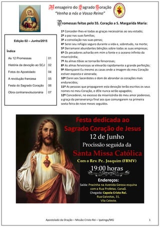 Mensageiro do Sagrado Coração
“Venha a nós o Vosso Reino”
Apostolado da Oração – Missão Cristo Rei – Ipatinga/MG 1
Promessas feitas pelo SS. Coração a S. Margarida Maria:
1º Conceder-lhes-ei todas as graças necessárias ao seu estado;
2º a paz nas suas famílias;
3º a consolação nas suas penas;
4º Serei seu refúgio seguro durante a vida e, sobretudo, na morte;
5º Derramarei abundantes bênçãos sobre todas as suas empresas;
6º Os pecadores acharão em mim a fonte e o oceano infinito da
misericórdia;
7º As almas tíbias se tornarão fervorosas;
8º As almas fervorosas se elevarão rapidamente a grande perfeição;
9º Abençoarei Eu mesmo as casas onde a imagem do meu Coração
estiver exposta e venerada;
10º Darei aos Sacerdotes o dom de abrandar os corações mais
endurecidos;
11º As pessoas que propagarem esta devoção terão escritos os seus
nomes no meu Coração, e dEle nunca serão apagados;
12º Concederei, no excesso da misericórdia do meu amor poderoso,
a graça da perseverança final aos que comungarem na primeira
sexta-feira de nove meses seguidos.
Edição 02 – Junho/2015
Índice
As 12 Promessas 01
História da devoção ao SCJ 02
Fotos do Apostolado 04
A revolução francesa 05
Festa do Sagrado Coração 06
Obra contrarrevolucionária 07
 