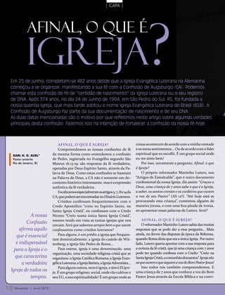 | CAPA |




           Igreja?
           Afinal, o que é


 Em 25 de junho, completam-se 482 anos desde que a Igreja Evangélica Luterana na Alemanha
 começou a se organizar, manifestando a sua fé com a Confissão de Augsburgo (CA). Podemos
 chamar esta confissão de fé de “certidão de nascimento” da Igreja Luterana ou o seu registro
 de DNA. Após 374 anos, no dia 24 de Junho de 1904, em São Pedro do Sul, RS, foi fundada a
 nossa querida Igreja, que mais tarde adotou o nome Igreja Evangélica Luterana do Brasil (IELB). A
 Confissão de Augsburgo faz parte da sua documentação de nascimento e de seu DNA.
 As duas datas mencionadas são o motivo por que refletimos neste artigo sobre algumas verdades
 principais desta confissão. Fazemos isso na intenção de fortalecer a confissão da nossa fé hoje.



                                   Afinal, o que é Igreja?                                 coisas acontecem de acordo com a minha vontade
                                   Compreendemos as nossas confissões de fé                e os meus sentimentos... Ou de acordo com o líder
  Karl H. G. Auel*             da mesma forma como entendemos a confissão                  espiritual que eu escolhi. É um grupo social onde
  Pastor emérito               de Pedro, registrada no Evangelho segundo São               eu me sinto bem!
  Rio de Janeiro, RJ           Mateus 16.13-19: são respostas da fé verdadeira,                Por isso, novamente a pergunta: Afinal, o que
                               operadas por Deus Espírito Santo, através da Pa-            é Igreja?
                               lavra de Deus. Como estas confissões se baseiam                 O próprio reformador Martinho Lutero, nos
                               na Palavra de Deus, a CA não é somente um do-               “Artigos de Esmalcalde”, que é outro documento
                               cumento histórico interessante, mas é a expressão           confessional da nossa Igreja, diz assim: “Graças a
                               autêntica da fé verdadeira.                                 Deus, uma criança de 7 anos sabe o que é a Igreja,
                                   Focalizamos especialmente os artigos 5, 7, 8 e 14 da    a saber, os santos crentes e os cordeiros que ouvem
                               CA, que podem ser encontradas no Hinário Luterano.          a voz de seu Pastor” (AS 12º). “Até hoje está se
                                   Cristãos confessam frequentemente com o                 procurando esta criança”, comentou alguém de
                               Credo Apostólico “creio no Espírito Santo, na               maneira jocosa, e com uma boa pitada de ironia,
                               Santa Igreja Cristã”, ou confessam com o Credo              ao apresentar essas palavras de Lutero. Será?
            A nossa            Niceno “Creio numa única Santa Igreja Cristã”,
                               mesmo tendo em vista as tantas igrejas que nos                  Afinal, o que é Igreja?
          Confissão            cercam. Será que sabemos sempre bem o que assim                 O reformador Martinho Lutero sabia das muitas
      afirma aquilo            confessamos como cristãos luteranos?                        respostas que se pode dar a essa pergunta... Mais
                                   Para alguns, é um prédio a igreja que frequen-          ainda, no fervor das disputas da época da Reforma,
    que é essencial
                               tam dominicalmente: a igreja do castelo de Wit-             quando Roma dizia que era a única Igreja. Por outro
    e indispensável            tenberg; a igreja São Pedro de Roma...                      lado, Lutero queria apontar com a sua resposta para
   para a Igreja e o               Para outros, igreja é uma denominação, uma              a certeza da fé cristã, que já uma criança com 7 anos
                               organização, uma sociedade religiosa cristã que se          pode ter quando confessa com o Credo: “Creio na
   que caracteriza             organizou: a Igreja Católica Romana; a Igreja Evan-         Santa Igreja Cristã, a comunhão dos santos”. Igreja são
       a verdadeira            gélica Luterana; a Igreja Batista, a Igreja Adventista...   os que ouvem e que seguem a voz do Bom Pastor Jesus!
                                   Para alguns outros, nem é igreja, e sim é EUgre-            Isso todos nós também compreendemos. E
 Igreja de todos os            ja. É um grupo religioso, social, onde vão cultivar o       uma criança de 7 anos que conhece a voz do Bom
            tempos.            seu EU, a sua espiritualidade! É um grupo onde as           Pastor Jesus através da Escola Bíblica e na convi-


10 Mensageiro   | Junho 2012
 
