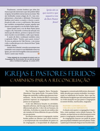 Finalmente, convém lembrar que além das                    Igreja são os




                                                                                                                                            foto: arquivo editora concórdia
marcas que são essenciais e que não podem faltar
na Igreja, há também outras marcas ou sinais. Não          que ouvem e que
são lembrados nesses artigos da CA, mas com-                  seguem a voz
plementam a descrição e definição: Precisamos
lembrar com Lutero: a oração e o louvor, a santi-
                                                            do Bom Pastor
ficação de vida, a cruz e o sofrimento. São marcas                     Jesus!
que também acompanham sempre aqueles que
ouvem e que seguem a voz do Bom Pastor Jesus.
    Quem assim ouve a voz do Bom Pastor Jesus
e segue a ele, buscando a certeza da salvação nos
meios que ele oferece, pertence à Igreja de Cristo
neste mundo e na eternidade, e sabe o que é Igreja.
    E assim ele dirá e confessará também como
o apóstolo Pedro: “Senhor, para quem iremos?
Tu tens as palavras da Vida Eterna, e nós temos
crido e conhecido que tu és o Santo de Deus” (João
6.68,69). Amém.
    Amado Pai Celestial, conceda-nos sempre essa
confissão e nos conserve com fidelidade nesta tua
Igreja, por meio do Evangelho e dos sacramentos.
Assim e assim seja! Amém.                        m



  * Artigo adaptado de uma pregação do próprio autor na
Congregação Paz, Rio de Janeiro, de uma série de sermões
        sobre a Confissão de Augsburgo, em outubro 2010.




Igrejas e pastores feridos
        caminhos para a reconciliação

                                 Dor. Sofrimento. Angústia. Raiva. Decepção.        linguagem e comunicação deficientes; desonesti-
                             Abandono. Uma igreja ferida. Um pastor ferido.         dade; pecados que causam escândalo; incompre-
                             Brigas não resolvidas, conflitos que parecem inter-    ensão ou indefinição de funções. Seja o que for,
                             mináveis... No fim, feridas de difícil cicatrização,   dificilmente há alguém que não tenha presenciado
                             possíveis rupturas na congregação e doloridos          ou vivido situações em que pastor e congregação
                             passos na recuperação.                                 se sentem feridos, machucados, magoados.
                                 A dor não diferencia funções ou atividades.
                             Quando sofremos, não há cargo ou ofício que seja           Pastor e congregação:
                             diferenciado pela dor. A dor é do ser humano, do           uma relação imperfeita
                             indivíduo. As feridas no corpo de um médico não            A relação entre pastor e congregados é imper-
                             são tratadas de forma diferente do que as feridas      feita, como qualquer outra relação humana. No
                             em seu paciente.                                       entanto, as expectativas no relacionamento entre
                                 Na relação entre pastor e congregação, muitas      pastor e congregação costumam ser altíssimas.
                             feridas podem ser abertas e por vários motivos:            As congregações buscam um perfil de pastor
                             a incompreensão das necessidades do pastor ou          para sua própria realidade e para seus planos. Então,
                             da congregação; a incapacidade de adaptação;           o pastor que é chamado chega ao seu local de traba-


                                                                                                               Mensageiro | Junho 2012   13
 