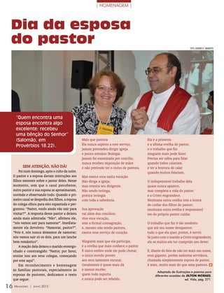 | HOMENAGEM |



  Dia da esposa
  do pastor                                                                                                               foto: LEANDRO R. CAMARATTA




   “Quem encontra uma
   esposa encontra algo
   excelente; recebeu
   uma bênção do Senhor”
   (Salomão, em                                  Mais que pastora                          Ela é a primeira
   Provérbios 18.22).                            Ela nunca aspirou a este serviço,         e a última ovelha do pastor,
                                                 jamais pretendeu dirigir igreja           e o trabalho que faz
                                                 e pouco estudou Teologia.                 ninguém mais pode fazer.
                                                 Jamais foi examinada por concílio,        Precisa ser sábia para falar
                                                 nunca recebeu imposição de mãos           quando todos calariam
        Sem atenção, não dá!                     e não pretende ter o status de pastora.   e ter a bravura de calar
      Foi num domingo, após o culto da noite.                                              quando muitos falariam.
  O pastor e a esposa davam instruções aos       Mas exerce essa santa vocação.
  filhos menores sobre o jantar deles. Nesse     Não dirige a igreja,                      O indispensável trabalho dela
  momento, sem que o casal percebesse,           mas orienta seu dirigente.                quase nunca aparece,
  outro pastor e sua esposa se aproximaram,      Não sendo teóloga,                        mas completa a vida do pastor
  ouvindo e observando tudo. Quando o pri-       pratica teologia                          e a Cristo engrandece.
  meiro casal se despediu dos filhos, a esposa   com toda a sabedoria.                     Nenhuma outra ovelha tem a honra
  do colega olhou para eles espantada e per-                                               de cuidar dos filhos do pastor;
  guntou: “Pastor, vocês ainda vão sair para     Sua aprovação                             nenhuma outra ovelha é responsável
  visitar?”. A resposta desse pastor a deixou    vai além dos concílios;                   em do próprio pastor cuidar.
  ainda mais admirada: “Não”, afirmou ele,       vive essa vocação,
  “nós vamos sair para namorar”. Imediata-       sem a formal consagração,                 O trabalho que faz é tão modesto
  mente ela devolveu: “Namorar, pastor?”.        e, mesmo não sendo pastora,               que até seu nome desaparece;
  “Pois é, nós nunca deixamos de namorar;        exerce esse serviço de coração.           tudo o que ela quer, porém, é servir.
  nós vamos sair só os dois, para um lanche                                                Se junto com o marido a Cristo engrandecer,
  bem romântico”.                                Ninguém mais que ela participa;           ela se realiza em ter cumprido seu dever.
      A reação dela deixou o marido envergo-     é a ovelha que mais conhece o pastor.
  nhado e constrangido: “Pastor, por favor,      É único ombro onde ele pode chorar,       E, diante do fato de não ter mais um nome,
  ensine isso aos seus colegas, começando        o único ouvido pronto                     essa gigante, porém anônima servidora,
  por este aqui”.                                aos seus lamentos escutar.                chamada simplesmente esposa de pastor,
      Em reconhecimento e homenagem              Geralmente é quem mais dá                 é mais, muito mais do que uma pastora. m
  às famílias pastorais, especialmente às        e menos recebe;
                                                                                                  Adaptado de Ilustrações e poemas para
  esposas de pastores, dedicamos o texto         quem tudo suporta                              diferentes ocasiões de Jilton Moraes,
  que segue:                                     e nunca pode ser rebelde.                                            ed. Vida, pág. 271.

16 Mensageiro   | Junho 2012
 
