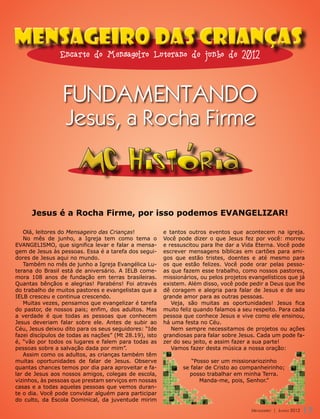 Mensageiro das Crianças
                Encarte do Mensageiro Luterano de junho de 2012



                 FUNDAMENTANDO
                  Jesus, a Rocha Firme

                       MC Historia
      Jesus é a Rocha Firme, por isso podemos EVANGELIZAR!

   Olá, leitores do Mensageiro das Crianças!            e tantos outros eventos que acontecem na igreja.
   No mês de junho, a Igreja tem como tema o            Você pode dizer o que Jesus fez por você: morreu
EVANGELISMO, que significa levar e falar a mensa-       e ressuscitou para lhe dar a Vida Eterna. Você pode
gem de Jesus às pessoas. Essa é a tarefa dos segui-     escrever mensagens bíblicas em cartões para ami-
dores de Jesus aqui no mundo.                           gos que estão tristes, doentes e até mesmo para
   Também no mês de junho a Igreja Evangélica Lu-       os que estão felizes. Você pode orar pelas pesso-
terana do Brasil está de aniversário. A IELB come-      as que fazem esse trabalho, como nossos pastores,
mora 108 anos de fundação em terras brasileiras.        missionários, ou pelos projetos evangelísticos que já
Quantas bênçãos e alegrias! Parabéns! Foi através       existem. Além disso, você pode pedir a Deus que lhe
do trabalho de muitos pastores e evangelistas que a     dê coragem e alegria para falar de Jesus e de seu
IELB cresceu e continua crescendo.                      grande amor para as outras pessoas.
   Muitas vezes, pensamos que evangelizar é tarefa         Veja, são muitas as oportunidades! Jesus fica
do pastor, de nossos pais; enfim, dos adultos. Mas      muito feliz quando falamos a seu respeito. Para cada
a verdade é que todas as pessoas que conhecem           pessoa que conhece Jesus e vive como ele ensinou,
Jesus deveriam falar sobre ele. Antes de subir ao       há uma festa no Céu.
Céu, Jesus deixou dito para os seus seguidores: “Ide       Nem sempre necessitamos de projetos ou ações
fazei discípulos de todas as nações” (Mt 28.19), isto   grandiosas para falar sobre Jesus. Cada um pode fa-
é, “vão por todos os lugares e falem para todas as      zer do seu jeito, e assim fazer a sua parte!
pessoas sobre a salvação dada por mim”.                    Vamos fazer desta música a nossa oração:
   Assim como os adultos, as crianças também têm
muitas oportunidades de falar de Jesus. Observe                   “Posso ser um missionariozinho
quantas chances temos por dia para aproveitar e fa-            se falar de Cristo ao companheirinho;
lar de Jesus aos nossos amigos, colegas de escola,               posso trabalhar em minha Terra.
vizinhos, às pessoas que prestam serviços em nossas                   Manda-me, pois, Senhor.”
casas e a todas aquelas pessoas que vemos duran-
te o dia. Você pode convidar alguém para participar
do culto, da Escola Dominical, da juventude mirim
                                                                                         Mensageiro | Junho 2012
                                                                                         Mensageiro | Junho 2012   17
 