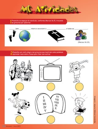 MC Atividades
        1   Preencha os espaços do versículo, conforme Marcos 16.15, trocando
            as gravuras por palavras:


       ______ pelo ____________ inteiro e anunciem o ____________________ a todas as ______________.




                                                                                       (Marcos 16.15).




         2      Desenhe um rosto alegre nas gravuras que mostram como podemos
                aprender mais sobre Jesus para falar aos outros:




                                                                                                         Imagens: arquivo Editora Concórdia




18 M
   Mensageiro
   ensageiro     | Junho 2012
                | Junho 2012
 