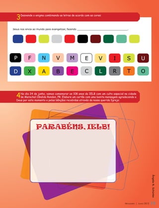 3   Desvende o enigma combinando as letras de acordo com as cores:




Jesus nos envia ao mundo para evangelizar, fazendo _________________________________.




 P         F          N          V         M           E         V        I          S            U

D          X          A          B          E          C          L       R          T            O



  4  No dia 24 de junho, vamos comemorar os 108 anos da IELB com um culto especial na cidade
     de Marechal Cândido Rondon, PR. Elabore um cartão com uma bonita mensagem agradecendo a
  Deus por este momento e pelas bênçãos recebidas através da nossa querida Igreja:




                 PARABÉNS, IELB!


                                                                                                             Ângela N. Schünke




                                                                                   Mensageiro | Junho 2012   19
 