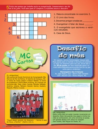 5   Existe uma pessoa que trabalha muito na evangelização. Comemoramos o seu dia
       em 10 de junho. Você sabe quem é? Complete a cruzadinha abaixo e descubra:


                                                              1. Palavra encontrada no exercício 3.
 1.                                                           2. O Livro dos livros.
 2.                                                           3. Devemos pregar a todas as ________.

                3.                                            4. Evangelizar é falar de Jesus ______.

       4.                                                     5. O evangelista que escreveu o versí-
                                                              culo estudado.
       5.                                                     6. Casa de Deus.

                      6.


                                                                  Desafio
                                                                  do mês
                                                              Em agosto, vamos homenagear nossos pais.
                                                             Peça ajuda para a mamãe e escreva um poema
                                                              ou faça um desenho para seu pai. Envie até o
                                                              dia 30 de junho em boa resolução para o e-
                                                             -mail editorial@editoraconcordia.com.br ou por
                                                                          carta para o endereço:
                                                                      Mensageiro das Crianças
                                                                Av. São Pedro, 633 - Bairro São Geraldo
   Oi, amiguinhos!                                                CEP: 90230-120 - Porto Alegre, RS
   Nós somos da Escola Dominical da Congregação São
   Marcos de Flor da Palma, 5º distrito de Canguçu, RS.
   O nome do nosso pastor é Nilson Walder. O nome
   da professora é Nívia Blank Kröning. As crianças da
   turminha são: Taila, Lilian, Camila, Pâmela, Rafaela,
   Andrine, Juliana, Talisson, Danieli, Karine, Suelem,
   Raqueli, Mileny e Lucas.




                                                             Olá, amiguinhos.
                                                             Estou muito feliz em poder mandar novamente um
                                                             desenho. Este é de quando meu papai e minha ma-
                                                             mãe se conheceram, em uma conversa na igreja.
   “Fiquei alegre quando me disseram: – Vamos à casa         Um grande abraço com Jesus no coração!
   de Deus, o Senhor” (Salmo 122.1).                         Davi Kufeld, São Miguel do Oeste, SC.


20 M
   Mensageiro
   ensageiro     | Junho 2012
                | Junho 2012
 