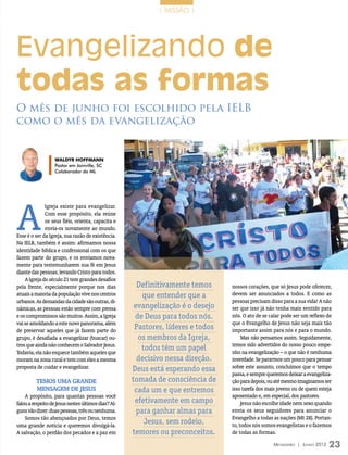 | MISSÃO |




Evangelizando de
todas as formas
O mês de junho foi escolhido pela IELB
como o mês da evangelização


                   Waldyr Hoffmann
                   Pastor em Joinville, SC
                   Colaborador do ML




A
              Igreja existe para evangelizar.
              Com esse propósito, ela reúne
              os seus fiéis, orienta, capacita e
              envia-os novamente ao mundo.
Esse é o ser da Igreja, sua razão de existência.
Na IELB, também é assim: afirmamos nossa
identidade bíblica e confessional com os que
fazem parte do grupo, e os enviamos nova-
mente para testemunharem sua fé em Jesus
diante das pessoas, levando Cristo para todos.
    A Igreja do século 21 tem grandes desafios
pela frente, especialmente porque nos dias             Definitivamente temos      nossos corações, que só Jesus pode oferecer,
atuais a maioria da população vive nos centros           que entender que a       devem ser anunciados a todos. E como as
urbanos. As demandas da cidade são outras, di-                                    pessoas precisam disso para a sua vida! A não
nâmicas, as pessoas estão sempre com pressa           evangelização é o desejo    ser que isso já não tenha mais sentido para
e os compromissos são muitos. Assim, a Igreja         de Deus para todos nós.     nós. O ato de se calar pode ser um reflexo de
vai se amoldando a este novo panorama, além                                       que o Evangelho de Jesus não seja mais tão
de preservar aqueles que já fazem parte do
                                                      Pastores, líderes e todos   importante assim para nós e para o mundo.
grupo, é desafiada a evangelizar (buscar) ou-          os membros da Igreja,           Mas não pensamos assim. Seguidamente,
tros que ainda não conhecem o Salvador Jesus.                                     temos sido advertidos do nosso pouco empe-
Todavia, ela não esquece também aqueles que
                                                        todos têm um papel        nho na evangelização – o que não é nenhuma
moram na zona rural e tem com eles a mesma             decisivo nessa direção.    inverdade. Se pararmos um pouco para pensar
proposta de cuidar e evangelizar.                    Deus está esperando essa     sobre este assunto, concluímos que o tempo
                                                                                  passa, e sempre queremos deixar a evangeliza-
         Temos uma grande                            tomada de consciência de     ção para depois, ou até mesmo imaginamos ser
         mensagem de Jesus                            cada um e que entremos      isso tarefa dos mais jovens ou de quem esteja
    A propósito, para quantas pessoas você                                        aposentado e, em especial, dos pastores.
falou a respeito de Jesus nestes últimos dias? Al-    efetivamente em campo            Jesus não escolhe idade nem sexo quando
guns vão dizer: duas pessoas, três ou nenhuma.         para ganhar almas para     envia os seus seguidores para anunciar o
    Somos tão abençoados por Deus, temos                                          Evangelho a todas as nações (Mt 28). Portan-
uma grande notícia e queremos divulgá-la.
                                                         Jesus, sem rodeio,       to, todos nós somos evangelistas e o fazemos
A salvação, o perdão dos pecados e a paz em          temores ou preconceitos.     de todas as formas.

                                                                                                    Mensageiro | Junho 2012   23
 