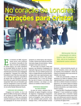 | IGREJAS PELO MUNDO |




  No coração de Londres:




                                                                                                                                         foto: C
                                                                                                                                         LAUDIO
                                                                                                                                         FLOR/
  corações para Cristo!




                                                                                                                                         ARQUIVO
                                                                                                                                         PESSOAL
                                                                                                         Refrescante foto da
                                                                                                      congregação em pleno
                                                                                                 inverno (das 22 pessoas na



E
           m fevereiro de 2000, enquanto      aeroporto: eu, minha esposa, três crianças e        foto, oito já se mudaram _
           ainda servia como professor        13 malas. Tivemos que mudar de trem duas           felizmente outros vieram!)
           no Instituto Concordia de São      vezes para chegar ao nosso destino... Nunca
           Paulo, SP, recebi um telefonema    carreguei tanta mala num dia só.
da minha esposa, que então trabalhava             Do outro lado, no entanto, havia uma
na Sociedade Bíblica do Brasil. Ela disse:    pequena, mas fantástica Congregação nos        Nacional – www.secularism.org.uk), no
“Recebi um e-mail direcionado a você. É um    esperando. Digo que não só nos receberam       dia 2 de dezembro, entrou com uma ação
chamado para você servir uma congregação      muito bem, mas que também gostaria que         na Suprema Corte desafiando o direito da
na Inglaterra”. Chamado? Por e-mail? Que      todos os colegas pastores tivessem lideran-    Câmara de Vereadores abrir suas sessões de
brincadeira é essa? Não disse mais nada até   ça leiga como a que experimentamos aqui        trabalho com oração.
ver o conteúdo e comprovar a procedência      (tenho certeza que muitos têm): pessoas            A SSN está processando a Câmara de
do mesmo. Não era brincadeira. Às vezes,      comprometidas com a causa do Evange-           Vereadores da cidade de Bideford, Devon,
Deus lida com a gente de forma totalmente     lho, que não só trazem o seu dízimo, mas       argumentando que a oração inicial das ses-
inesperada! Tanto não era brincadeira que     também investem o seu tempo e os seus          sões fere os direitos humanos de ateístas e
este ano completamos 12 anos em Londres,      talentos no trabalho do Reino de Deus.         agnósticos, isso mesmo depois da Câmara
mais de uma década servindo a Cristo atra-                                                   de Vereadores ter discutido o tema e decidi-
vés da Luther-Tyndale Memorial Church.                Contexto religioso                     do democraticamente, e por ampla maioria,
                                                        na Inglaterra                        manter a prática.
       Chegada em Londres                         Já antes de virmos, sabíamos das di-           O lema da SNN é “Desafiando Privilégios
    Chegamos em Londres, no dia 4 de          ficuldades da Igreja Evangélica Luterana       Religiosos”. É uma sociedade que trabalha
agosto de 2000, em tempo para a celebração    da Inglaterra: Congregações minguantes         como oposição ativa e consciente à Igreja
do centenário da Queen Mother, mãe da         e envelhecidas num país historicamente         Cristã. E ela representa muitas outras vozes
rainha Elizabeth II. Claro que estávamos      hostil ao Evangelho, o que continua sen-       que, num esforço para construir uma socie-
cansados demais para a festa! O presidente    do uma realidade muito presente. Como          dade pluralista, querem limitar a influência
da congregação foi nos buscar de trem no      exemplo disso, a SSN (Sociedade Secular        e a presença da Igreja Cristã.

                                                                                                               Mensageiro | Junho 2012   27
 