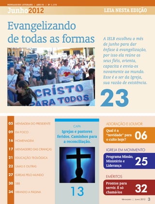 MENSAGEIR O LUTERANO | Ano 95 | Nº 1.170


Junho2012                                                           Leia nesta edição


Evangelizando
de todas as formas                                                  A IELB escolheu o mês
                                                                    de junho para dar
                                                                    ênfase à evangelização,
                                                                    por isso ela reúne os
                                                                    seus fiéis, orienta,
                                                                    capacita e envia-os
                                                                    novamente ao mundo.
                                                                    Esse é o ser da Igreja,
                                                                    sua razão de existência.



                                                                    23
05    MENSAGEM DO PRESIDENTE                                         adoração e louvor
                                                   capa
                                              Igrejas e pastores     Qual é a
                                                                                          06
09    EM FOCO
                                           feridos. Caminhos para    “novidade” para
16    homenagem                                                      o culto hoje?
                                               a reconciliação.
17    mensageiro das crianças                                        igreja em movimento
                                                                     Programa Missão,
                                                                                           25
21    Educação teológica
                                                                     Ministério e
22    umas e outras                                                  Liderança

27    IGREJAS PELO MUNDO
                                                                     eméritos
30    SBB                                                            Prontos para

34    virando a página
                                                 13
                                                                     servir. É só
                                                                     chamá-los             32
                                                                              Mensageiro | Junho 2012   3
 