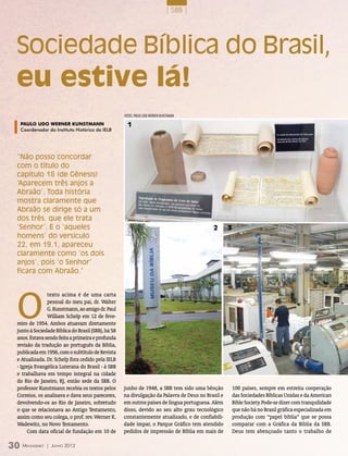 | SBB |




 Sociedade Bíblica do Brasil,
 eu estive lá!
                                                    fotoS: pAULO UDO WERNER KUNSTMANN

  Paulo Udo Werner Kunstmann                          1
  Coordenador do Instituto Histórico da IELB




 “Não posso concordar
 com o título do
 capítulo 18 (de Gênesis)
 ‘Aparecem três anjos a
 Abraão’. Toda história
 mostra claramente que
 Abraão se dirige só a um
 dos três, que ele trata
 ‘Senhor’. E o ‘aqueles                                                                    2       3
 homens’ do versículo
 22, em 19.1, apareceu
 claramente como ‘os dois
 anjos’, pois ‘o Senhor’
 ficara com Abraão.”




 O
               texto acima é de uma carta
               pessoal do meu pai, dr. Walter
               G. Kunstmann, ao amigo dr. Paul
               William Schelp em 12 de feve-
 reiro de 1954. Ambos atuavam diretamente
 junto à Sociedade Bíblica do Brasil (SBB), há 58
 anos. Estava sendo feita a primeira e profunda
 revisão da tradução ao português da Bíblia,
 publicada em 1956, com o subtítulo de Revista
 e Atualizada. Dr. Schelp fora cedido pela IELB
 - Igreja Evangélica Luterana do Brasil - à SBB
 e trabalhava em tempo integral na cidade
 do Rio de Janeiro, RJ, então sede da SBB. O
 professor Kunstmann recebia os textos pelos        junho de 1948, a SBB tem sido uma bênção           100 países, sempre em estreita cooperação
 Correios, os analisava e dava seus pareceres,      na divulgação da Palavra de Deus no Brasil e       das Sociedades Bíblicas Unidas e da American
 devolvendo-os ao Rio de Janeiro, sobretudo         em outros países de língua portuguesa. Além        Bible Society. Pode-se dizer com tranquilidade
 o que se relacionava ao Antigo Testamento,         disso, devido ao seu alto grau tecnológico         que não há no Brasil gráfica especializada em
 assim como seu colega, o prof. rev. Werner K.      constantemente atualizado, e de confiabili-        produção com “papel bíblia” que se possa
 Wadewitz, no Novo Testamento.                      dade ímpar, o Parque Gráfico tem atendido          comparar com a Gráfica da Bíblia da SBB.
      Com data oficial de fundação em 10 de         pedidos de impressão de Bíblia em mais de          Deus tem abençoado tanto o trabalho de

30 M ensageiro   | Junho 2012
 