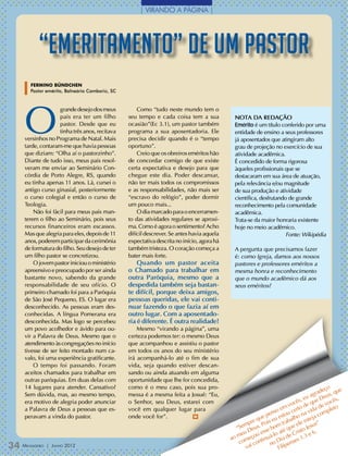 | VIRANDO A PÁGINA |




          “Emeritamento” de um pastor
       Fermino Bündchen
       Pastor emérito, Balneário Camboriú, SC




   O
                   grande desejo dos meus           Como “tudo neste mundo tem o
                   pais era ter um filho        seu tempo e cada coisa tem a sua            NOTA DA REDAÇÃO
                   pastor. Desde que eu         ocasião”(Ec 3.1), um pastor também          Emérito é um título conferido por uma
                   tinha três anos, recitava    programa a sua aposentadoria. Ele           entidade de ensino a seus professores
   versinhos no Programa de Natal. Mais         precisa decidir quando é o “tempo           já aposentados que atingiram alto
   tarde, contaram-me que havia pessoas         oportuno”.                                  grau de projeção no exercício de sua
   que diziam: “Olha aí o pastorzinho”.             Creio que os obreiros eméritos hão      atividade acadêmica.
   Diante de tudo isso, meus pais resol-        de concordar comigo de que existe           É concedido de forma rigorosa
   veram me enviar ao Seminário Con-            certa expectativa e desejo para que         àqueles profissionais que se
   córdia de Porto Alegre, RS, quando           chegue este dia. Poder descansar,           destacaram em sua área de atuação,
   eu tinha apenas 11 anos. Lá, cursei o        não ter mais todos os compromissos          pela relevância e/ou magnitude
   antigo curso ginasial, posteriormente        e as responsabilidades, não mais ser        de sua produção e atividade
   o curso colegial e então o curso de          “escravo do relógio”, poder dormir          científica, desfrutando de grande
   Teologia.                                    um pouco mais...                            reconhecimento pela comunidade
       Não foi fácil para meus pais man-            O dia marcado para o encerramen-        acadêmica.
   terem o filho ao Seminário, pois seus        to das atividades regulares se aproxi-      Trata-se da maior honraria existente
   recursos financeiros eram escassos.          ma. Como é agora o sentimento? Acho         hoje no meio acadêmico.
   Mas que alegria para eles, depois de 11      difícil descrever. Se antes havia aquela                           Fonte: Wikipédia
   anos, poderem participar da cerimônia        expectativa descrita no início, agora há
   de formatura do filho. Seu desejo de ter     também tristeza. O coração começa a         A pergunta que precisamos fazer
   um filho pastor se concretizou.              bater mais forte.                           é: como Igreja, damos aos nossos
       O jovem pastor iniciou o ministério          Quando um pastor aceita                 pastores e professores eméritos a
   apreensivo e preocupado por ser ainda        o Chamado para trabalhar em                 mesma honra e reconhecimento
   bastante novo, sabendo da grande             outra Paróquia, mesmo que a                 que o mundo acadêmico dá aos
   responsabilidade de seu ofício. O            despedida também seja bastan-               seus eméritos?
   primeiro chamado foi para a Paróquia         te difícil, porque deixa amigos,
   de São José Pequeno, ES. O lugar era         pessoas queridas, ele vai conti-
   desconhecido. As pessoas eram des-           nuar fazendo o que fazia aí em
   conhecidas. A língua Pomerana era            outro lugar. Com a aposentado-
   desconhecida. Mas logo se percebeu           ria é diferente. É outra realidade!
   um povo acolhedor e ávido para ou-               Mesmo “virando a página”, uma
   vir a Palavra de Deus. Mesmo que o           certeza podemos ter: o mesmo Deus
   atendimento às congregações no início        que acompanhou e assistiu o pastor
   tivesse de ser feito montado num ca-         em todos os anos do seu ministério
   valo, foi uma experiência gratificante.      irá acompanhá-lo até o fim de sua
       O tempo foi passando. Foram              vida, seja quando estiver descan-
   aceitos chamados para trabalhar em           sando ou ainda atuando em alguma
   outras paróquias. Em duas delas com          oportunidade que lhe for concedida,
   14 lugares para atender. Cansativo?          como é o meu caso, pois sua pro-                                                        ço ue
                                                                                                                                     ade
   Sem dúvida, mas, ao mesmo tempo,             messa é a mesma feita a Josué: “Eu,                                              agr eus, q
                                                                                                                             eu e D          ,
   era motivo de alegria poder anunciar         o Senhor, seu Deus, estarei com                                          ês,       u      cês
                                                                                                                      voc o de q de vo to
                                                                                                                    m ert
   a Palavra de Deus a pessoas que es-          você em qualquer lugar para                                     oe uc         a vi
                                                                                                                                  da mple
                                                                                                             ens
   peravam a vinda do pastor.                   onde você for”.           m                               e p u esto alho n teja co
                                                                                                       qu is e
                                                                                                   pre              rab    e es ”
                                                                                                em us. Po bom t que el Jesus
                                                                                              “S De                          o
                                                                                                eu       esse o até Crist e 6.
                                                                                            o m meçou tinuá-l ia de s 1.3
                                                                                           a o                          e
                                                                                               c      con no D lipens
34 M
   ensageiro   | Junho 2012                                                                       vai            Fi
 