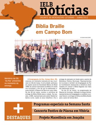 IELB
                                             notícias
                                             ENCARTE DO MENSAGEIRO LUTERANO - JUNHO/2012



                                       Bíblia Braille
                                       em Campo Bom
                Campo Bom, RS



                                                                                                            foto: arquivo editora concórdia




Membros da CEL              A Congregação da Paz, Campo Bom, RS,           entrega do exemplar em braile para o acervo da
“Da Paz” presentes      vivenciou um momento marcante em seu muni-         Biblioteca Pública Municipal. Representantes
no momento da           cípio no mês de março. A comunidade participou     do município e também da Congregação da Paz
                        do projeto social da Sociedade Bíblica do Brasil   se manifestaram destacando a relevância deste
entrega.                (SBB) de colocar exemplares da Bíblia em braile    trabalho em colocar a Bíblia Sagrada nas mãos
                        nos municípios, a fim de que os deficientes vi-    dos deficientes visuais.
                        suais tenham a Palavra de Deus em suas mãos.           No dia 31 de março, na programação de
                        No dia 30 de março, ocorreu a cerimônia de         Páscoa do município, realizada na praça central,
                        entrega da Bíblia Braille para a cidade. Na oca-   representantes da Congregação e o prefeito muni-




         +
                        sião, a SBB, representada pelo pastor Waldemar     cipal fizeram a entrega simbólica da Bíblia Braille
                        Garcia Junior, expôs os seus trabalhos e fez a     para o povo de Campo Bom.



                                    Programas especiais na Semana Santa
                                     Concerto Festivo de Páscoa em Vitória

  DESTAQUES                                 Projeto Macedônia em Joaçaba
 