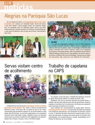 IELB
notícias
Alegrias na Paróquia São Lucas
                                                                                                                          fotos: arquivo editora concórdia
    Em novembro de 2011, a Congregação São Lucas, São
Leopoldo, RS, realizou um batizado duplo: Sonia de Souza
e seu filho Tayllor. E para alegria maior, em fevereiro deste
ano, foi realizado mais um batizado duplo: Leila e seu filho
Carlos Eduardo. Ambas venceram a timidez e compreenderam
o real valor do Batismo não só para seus filhos, mas também
para elas.




                                                                           Retiro
                                                                           Os jovens da Congregação realizaram o seu 2º Retiro Espiritual
                                                                       no carnaval, buscando estudar a Palavra, louvar e agradecer por
                                                                       mais um ano que se passou, além de recarregar as baterias para
                                                                       2012. O encontro com o tema “Namoro” contou com a presença
                                                                       de 26 jovens, três casais adultos, além dos pastores Jones Rubira e
                                                                       Maiquel Hellwig, juntamente com suas esposas. No mês de março, a
                                                                       juventude completou dois anos de atividades. O grupo que começou
                                                                       com seis jovens, hoje, conta com uma média de 15 a 20 jovens.




Servas visitam centro                                                  Trabalho de capelania
de acolhimento                                                         no CAPS




                                                                           Foi iniciado, no dia 2 de maio, o trabalho de capelania no Centro
                                                                       de Apoio Psicossocial (CAPS) na cidade de Coxim, MS.
                                                                           Realizado uma vez por semana (sempre às quartas-feiras), o
                                                                       trabalho visa dar apoio espiritual por meio de devocionais, cânticos,
                                                                       orações e conversas com os pacientes e familiares que passarem
    O Departamento de Servas da Congregação Cristo de Colônia          pela instituição da prefeitura municipal.
Municipal, Santo Ângelo, RS, visitou o Centro de Acolhimento               Esse trabalho tem coordenadoria do pastor Elton Americo,
Martinho Lutero, Entre Ijuis, RS, na tarde do dia 31 de março.         Congregação Paz de Coxim. Os pacientes do CAPS são pessoas
Coordenada pela presidente Fabiane M. de Almeida Wentz e pelo          com problemas psiquiátricos, que necessitam de atenção, carinho
pastor Alex Schomokel, as senhoras organizaram uma campanha            e amor. É oferecido também atendimento pastoral para os fami-
e levaram até a instituição: roupas, calçados, livros e um delicioso   liares dos pacientes. O projeto visa ainda ajudar as famílias mais
lanche para as crianças. A tarde foi muito agradável com apresen-      necessitadas, com cestas básicas e roupas, arrecadadas com o
tações das crianças, canções, trilha e confraternização.               Projeto de Diaconia da comunidade.

4   Mensageiro | Junho 2012 | Encarte IELB Notícias
 